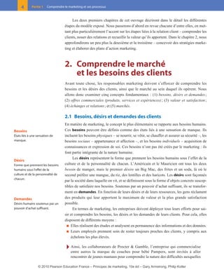 01-P1-ST310ab.qxd       8/04/10       13:02   Page 4




           4       Partie 1   Comprendre le marketing et ses processus



                                               Les deux premiers chapitres de cet ouvrage décriront dans le détail les différentes
                                          étapes du modèle exposé. Nous passerons d’abord en revue chacune d’entre elles, en met-
                                          tant plus particulièrement l’accent sur les étapes liées à la relation client – comprendre les
                                          clients, nouer des relations et recueillir la valeur qu’ils apportent. Dans le chapitre 2, nous
                                          approfondirons un peu plus la deuxième et la troisième – concevoir des stratégies marke-
                                          ting et élaborer des plans d’action marketing.



                                          2. Comprendre le marché
                                             et les besoins des clients
                                          Avant toute chose, les responsables marketing doivent s’efforcer de comprendre les
                                          besoins et les désirs des clients, ainsi que le marché au sein duquel ils opèrent. Nous
                                          allons donc examiner cinq concepts fondamentaux : (1) besoins, désirs et demandes ;
                                          (2) offres commerciales (produits, services et expériences) ; (3) valeur et satisfaction ;
                                          (4) échanges et relations ; et (5) marchés.

                                          2.1 Besoins, désirs et demandes des clients
                                          En matière de marketing, le concept le plus élémentaire se rapporte aux besoins humains.
      Besoins                             Ces besoins peuvent être définis comme des états liés à une sensation de manque. Ils
      États liés à une sensation de       incluent les besoins physiques – se nourrir, se vêtir, se chauffer et assurer sa sécurité –, les
      manque.                             besoins sociaux – appartenance et affection –, et les besoins individuels – acquisition de
                                          connaissances et expression de soi. Ces besoins n’ont pas été créés par le marketing : ils
                                          font partie intégrante de la nature humaine.
                                                Les désirs représentent la forme que prennent les besoins humains sous l’effet de la
      Désirs
      Forme que prennent les besoins      culture et de la personnalité de chacun. L’Américain et le Mauricien ont tous les deux
      humains sous l’effet de la          besoin de manger, mais le premier désire un Big Mac, des frites et un soda, là où le
      culture et de la personnalité de    second préfère une mangue, du riz, des lentilles et des haricots. Les désirs sont façonnés
      chacun.
                                          par la société dans laquelle on vit, et se définissent sous la forme d’objets concrets suscep-
                                          tibles de satisfaire nos besoins. Soutenus par un pouvoir d’achat suffisant, ils se transfor-
                                          ment en demandes. En fonction de leurs désirs et de leurs ressources, les gens réclament
      Demandes                            des produits qui leur apportent le maximum de valeur et la plus grande satisfaction
      Désirs humains soutenus par un      possible.
      pouvoir d’achat suffisant.                En termes de marketing, les entreprises doivent déployer tous leurs efforts pour sai-
                                          sir et comprendre les besoins, les désirs et les demandes de leurs clients. Pour cela, elles
                                          disposent de différents moyens :
                                            ■ Elles réalisent des études et analysent en permanence des informations et des données.
                                            ■ Leurs employés prennent soin de rester toujours proches des clients, y compris aux
                                              échelons les plus élevés.

                                           Ī Ainsi, les collaborateurs de Procter & Gamble, l’entreprise qui commercialise
                                              entre autres la marque de couches pour bébé Pampers, sont invités à aller
                                              rencontrer de jeunes mamans pour comprendre la nature des difficultés auxquelles

                       © 2010 Pearson Education France – Principes de marketing, 10e éd – Gary Armstrong, Philip Kotler
 