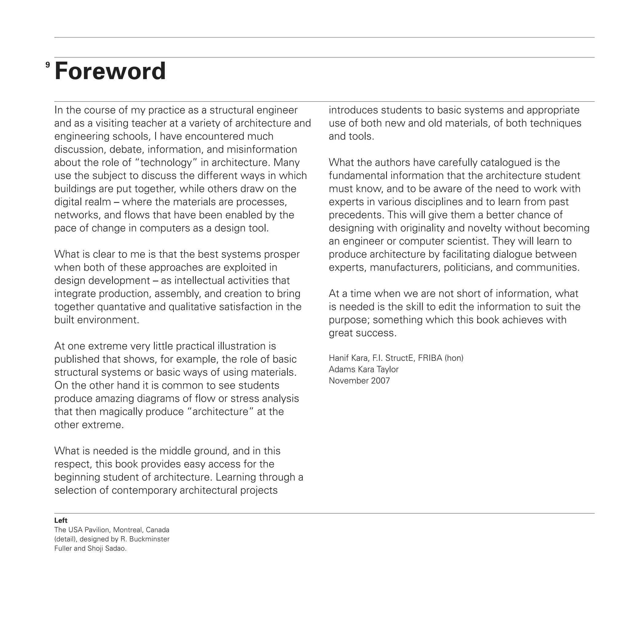 9
In the course of my practice as a structural engineer
and as a visiting teacher at a variety of architecture and
engineering schools, I have encountered much
discussion, debate, information, and misinformation
about the role of “technology” in architecture. Many
use the subject to discuss the different ways in which
buildings are put together, while others draw on the
digital realm – where the materials are processes,
networks, and flows that have been enabled by the
pace of change in computers as a design tool.
What is clear to me is that the best systems prosper
when both of these approaches are exploited in
design development – as intellectual activities that
integrate production, assembly, and creation to bring
together quantative and qualitative satisfaction in the
built environment.
At one extreme very little practical illustration is
published that shows, for example, the role of basic
structural systems or basic ways of using materials.
On the other hand it is common to see students
produce amazing diagrams of flow or stress analysis
that then magically produce “architecture” at the
other extreme.
What is needed is the middle ground, and in this
respect, this book provides easy access for the
beginning student of architecture. Learning through a
selection of contemporary architectural projects
introduces students to basic systems and appropriate
use of both new and old materials, of both techniques
and tools.
What the authors have carefully catalogued is the
fundamental information that the architecture student
must know, and to be aware of the need to work with
experts in various disciplines and to learn from past
precedents. This will give them a better chance of
designing with originality and novelty without becoming
an engineer or computer scientist. They will learn to
produce architecture by facilitating dialogue between
experts, manufacturers, politicians, and communities.
At a time when we are not short of information, what
is needed is the skill to edit the information to suit the
purpose; something which this book achieves with
great success.
Hanif Kara, F.I. StructE, FRIBA (hon)
Adams Kara Taylor
November 2007
Foreword
Left
The USA Pavilion, Montreal, Canada
(detail), designed by R. Buckminster
Fuller and Shoji Sadao.
 