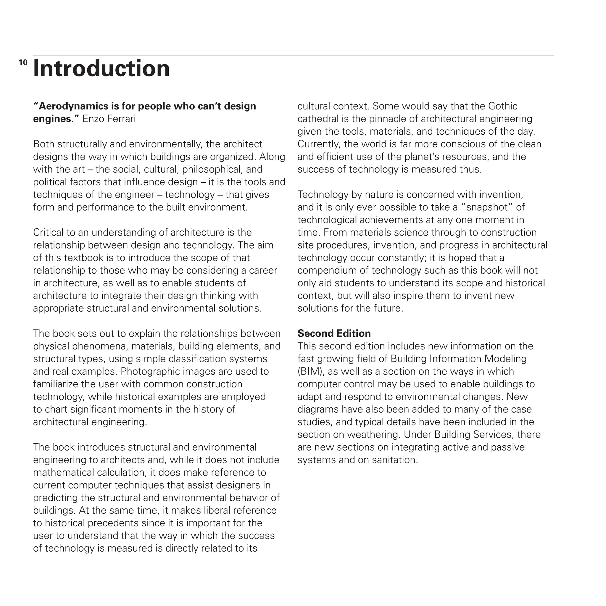 “Aerodynamics is for people who can’t design
engines.” Enzo Ferrari
Both structurally and environmentally, the architect
designs the way in which buildings are organized. Along
with the art – the social, cultural, philosophical, and
political factors that influence design – it is the tools and
techniques of the engineer – technology – that gives
form and performance to the built environment.
Critical to an understanding of architecture is the
relationship between design and technology. The aim
of this textbook is to introduce the scope of that
relationship to those who may be considering a career
in architecture, as well as to enable students of
architecture to integrate their design thinking with
appropriate structural and environmental solutions.
The book sets out to explain the relationships between
physical phenomena, materials, building elements, and
structural types, using simple classification systems
and real examples. Photographic images are used to
familiarize the user with common construction
technology, while historical examples are employed
to chart significant moments in the history of
architectural engineering.
The book introduces structural and environmental
engineering to architects and, while it does not include
mathematical calculation, it does make reference to
current computer techniques that assist designers in
predicting the structural and environmental behavior of
buildings. At the same time, it makes liberal reference
to historical precedents since it is important for the
user to understand that the way in which the success
of technology is measured is directly related to its
cultural context. Some would say that the Gothic
cathedral is the pinnacle of architectural engineering
given the tools, materials, and techniques of the day.
Currently, the world is far more conscious of the clean
and efficient use of the planet’s resources, and the
success of technology is measured thus.
Technology by nature is concerned with invention,
and it is only ever possible to take a “snapshot” of
technological achievements at any one moment in
time. From materials science through to construction
site procedures, invention, and progress in architectural
technology occur constantly; it is hoped that a
compendium of technology such as this book will not
only aid students to understand its scope and historical
context, but will also inspire them to invent new
solutions for the future.
Second Edition
This second edition includes new information on the
fast growing field of Building Information Modeling
(BIM), as well as a section on the ways in which
computer control may be used to enable buildings to
adapt and respond to environmental changes. New
diagrams have also been added to many of the case
studies, and typical details have been included in the
section on weathering. Under Building Services, there
are new sections on integrating active and passive
systems and on sanitation.
Introduction
10
 