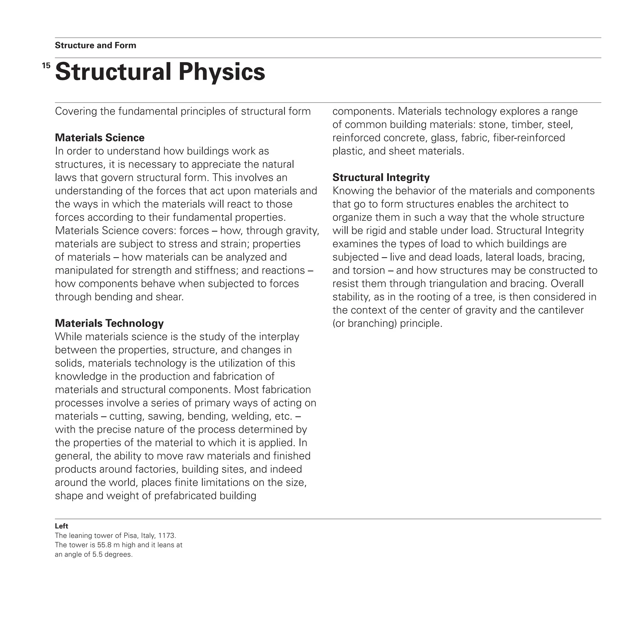 15
Covering the fundamental principles of structural form
Materials Science
In order to understand how buildings work as
structures, it is necessary to appreciate the natural
laws that govern structural form. This involves an
understanding of the forces that act upon materials and
the ways in which the materials will react to those
forces according to their fundamental properties.
Materials Science covers: forces – how, through gravity,
materials are subject to stress and strain; properties
of materials – how materials can be analyzed and
manipulated for strength and stiffness; and reactions –
how components behave when subjected to forces
through bending and shear.
Materials Technology
While materials science is the study of the interplay
between the properties, structure, and changes in
solids, materials technology is the utilization of this
knowledge in the production and fabrication of
materials and structural components. Most fabrication
processes involve a series of primary ways of acting on
materials – cutting, sawing, bending, welding, etc. –
with the precise nature of the process determined by
the properties of the material to which it is applied. In
general, the ability to move raw materials and finished
products around factories, building sites, and indeed
around the world, places finite limitations on the size,
shape and weight of prefabricated building
components. Materials technology explores a range
of common building materials: stone, timber, steel,
reinforced concrete, glass, fabric, fiber-reinforced
plastic, and sheet materials.
Structural Integrity
Knowing the behavior of the materials and components
that go to form structures enables the architect to
organize them in such a way that the whole structure
will be rigid and stable under load. Structural Integrity
examines the types of load to which buildings are
subjected – live and dead loads, lateral loads, bracing,
and torsion – and how structures may be constructed to
resist them through triangulation and bracing. Overall
stability, as in the rooting of a tree, is then considered in
the context of the center of gravity and the cantilever
(or branching) principle.
Left
The leaning tower of Pisa, Italy, 1173.
The tower is 55.8 m high and it leans at
an angle of 5.5 degrees.
Structural Physics
Structure and Form
 