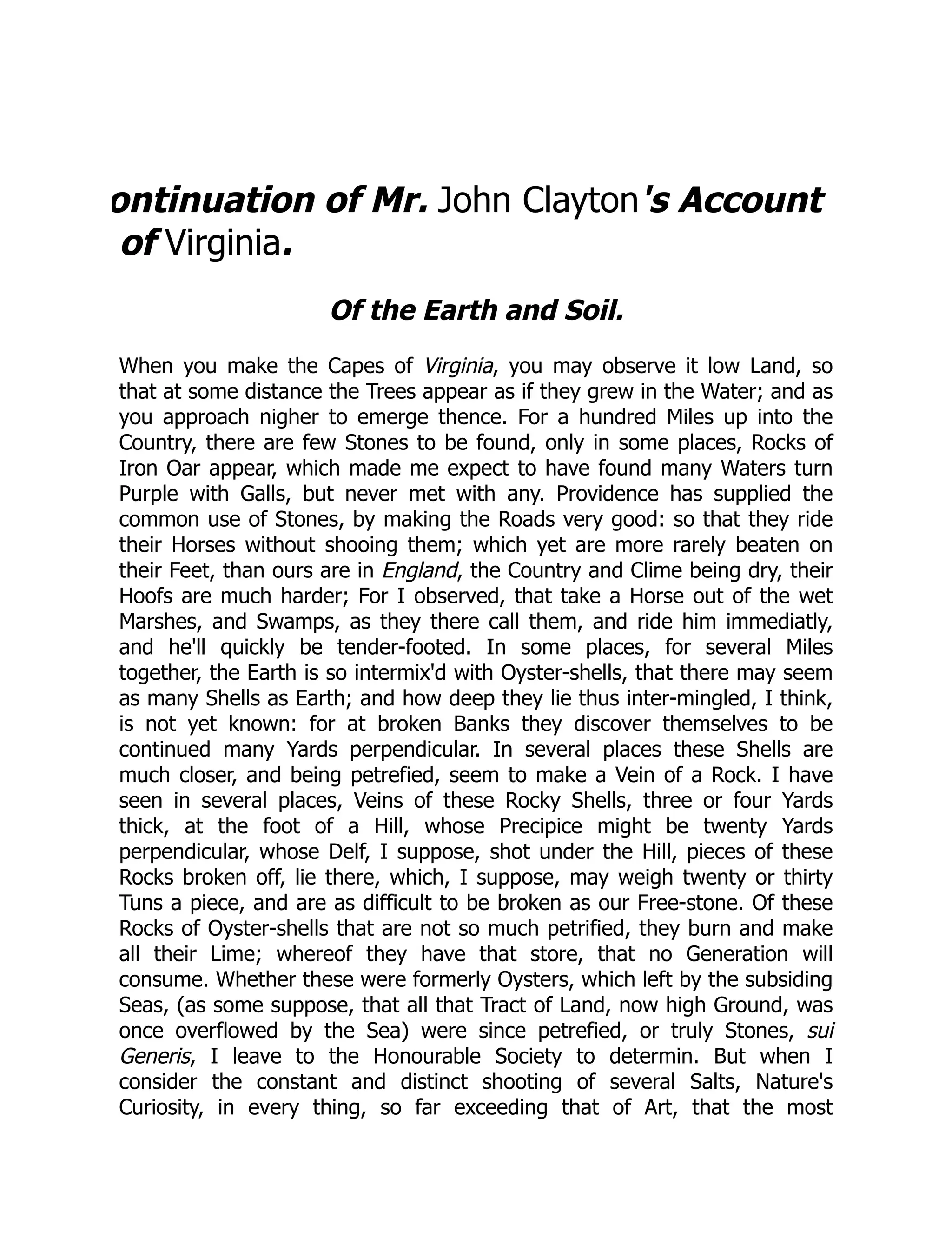 ontinuation of Mr. John Clayton's Account
of Virginia.
Of the Earth and Soil.
When you make the Capes of Virginia, you may observe it low Land, so
that at some distance the Trees appear as if they grew in the Water; and as
you approach nigher to emerge thence. For a hundred Miles up into the
Country, there are few Stones to be found, only in some places, Rocks of
Iron Oar appear, which made me expect to have found many Waters turn
Purple with Galls, but never met with any. Providence has supplied the
common use of Stones, by making the Roads very good: so that they ride
their Horses without shooing them; which yet are more rarely beaten on
their Feet, than ours are in England, the Country and Clime being dry, their
Hoofs are much harder; For I observed, that take a Horse out of the wet
Marshes, and Swamps, as they there call them, and ride him immediatly,
and he'll quickly be tender-footed. In some places, for several Miles
together, the Earth is so intermix'd with Oyster-shells, that there may seem
as many Shells as Earth; and how deep they lie thus inter-mingled, I think,
is not yet known: for at broken Banks they discover themselves to be
continued many Yards perpendicular. In several places these Shells are
much closer, and being petrefied, seem to make a Vein of a Rock. I have
seen in several places, Veins of these Rocky Shells, three or four Yards
thick, at the foot of a Hill, whose Precipice might be twenty Yards
perpendicular, whose Delf, I suppose, shot under the Hill, pieces of these
Rocks broken off, lie there, which, I suppose, may weigh twenty or thirty
Tuns a piece, and are as difficult to be broken as our Free-stone. Of these
Rocks of Oyster-shells that are not so much petrified, they burn and make
all their Lime; whereof they have that store, that no Generation will
consume. Whether these were formerly Oysters, which left by the subsiding
Seas, (as some suppose, that all that Tract of Land, now high Ground, was
once overflowed by the Sea) were since petrefied, or truly Stones, sui
Generis, I leave to the Honourable Society to determin. But when I
consider the constant and distinct shooting of several Salts, Nature's
Curiosity, in every thing, so far exceeding that of Art, that the most
 