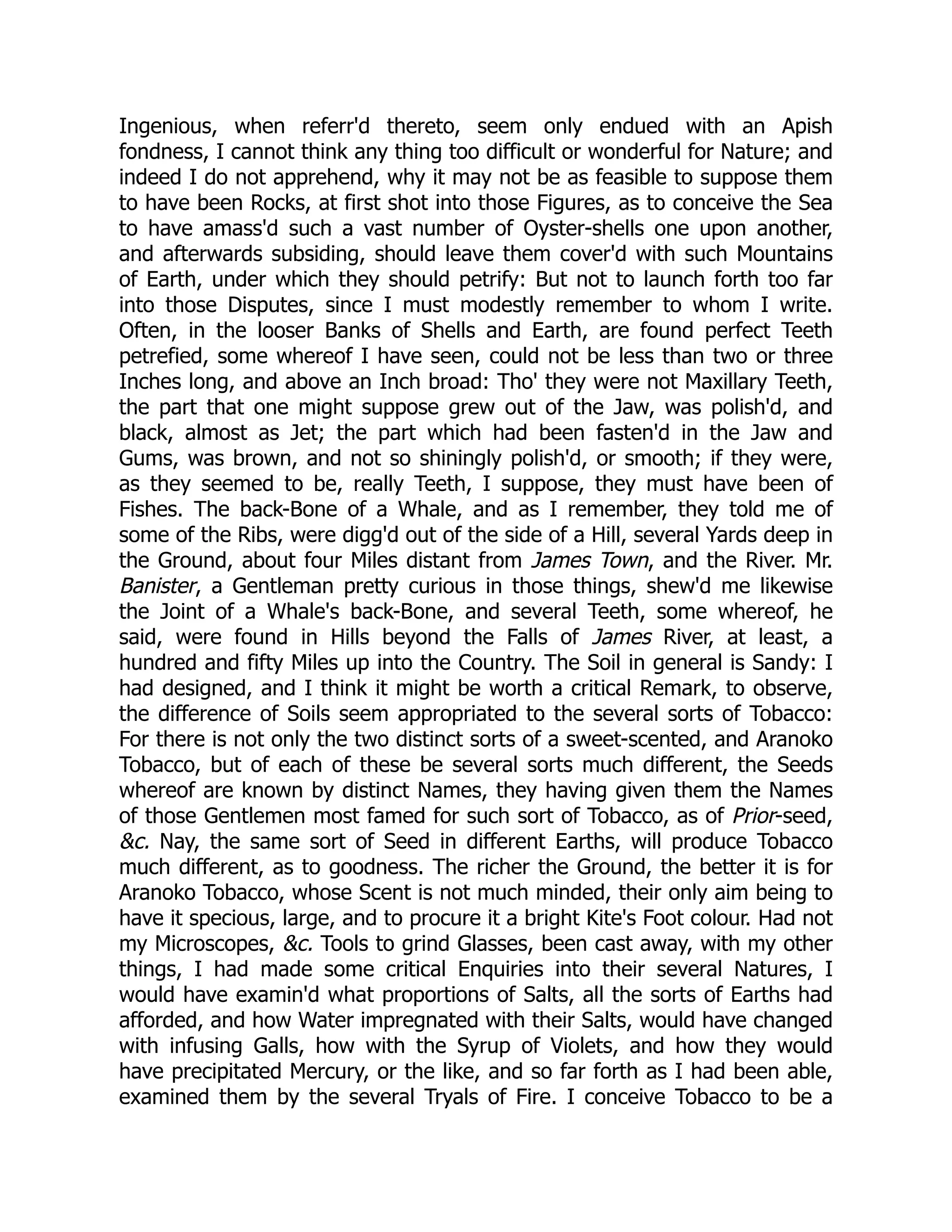 Ingenious, when referr'd thereto, seem only endued with an Apish
fondness, I cannot think any thing too difficult or wonderful for Nature; and
indeed I do not apprehend, why it may not be as feasible to suppose them
to have been Rocks, at first shot into those Figures, as to conceive the Sea
to have amass'd such a vast number of Oyster-shells one upon another,
and afterwards subsiding, should leave them cover'd with such Mountains
of Earth, under which they should petrify: But not to launch forth too far
into those Disputes, since I must modestly remember to whom I write.
Often, in the looser Banks of Shells and Earth, are found perfect Teeth
petrefied, some whereof I have seen, could not be less than two or three
Inches long, and above an Inch broad: Tho' they were not Maxillary Teeth,
the part that one might suppose grew out of the Jaw, was polish'd, and
black, almost as Jet; the part which had been fasten'd in the Jaw and
Gums, was brown, and not so shiningly polish'd, or smooth; if they were,
as they seemed to be, really Teeth, I suppose, they must have been of
Fishes. The back-Bone of a Whale, and as I remember, they told me of
some of the Ribs, were digg'd out of the side of a Hill, several Yards deep in
the Ground, about four Miles distant from James Town, and the River. Mr.
Banister, a Gentleman pretty curious in those things, shew'd me likewise
the Joint of a Whale's back-Bone, and several Teeth, some whereof, he
said, were found in Hills beyond the Falls of James River, at least, a
hundred and fifty Miles up into the Country. The Soil in general is Sandy: I
had designed, and I think it might be worth a critical Remark, to observe,
the difference of Soils seem appropriated to the several sorts of Tobacco:
For there is not only the two distinct sorts of a sweet-scented, and Aranoko
Tobacco, but of each of these be several sorts much different, the Seeds
whereof are known by distinct Names, they having given them the Names
of those Gentlemen most famed for such sort of Tobacco, as of Prior-seed,
&c. Nay, the same sort of Seed in different Earths, will produce Tobacco
much different, as to goodness. The richer the Ground, the better it is for
Aranoko Tobacco, whose Scent is not much minded, their only aim being to
have it specious, large, and to procure it a bright Kite's Foot colour. Had not
my Microscopes, &c. Tools to grind Glasses, been cast away, with my other
things, I had made some critical Enquiries into their several Natures, I
would have examin'd what proportions of Salts, all the sorts of Earths had
afforded, and how Water impregnated with their Salts, would have changed
with infusing Galls, how with the Syrup of Violets, and how they would
have precipitated Mercury, or the like, and so far forth as I had been able,
examined them by the several Tryals of Fire. I conceive Tobacco to be a
 