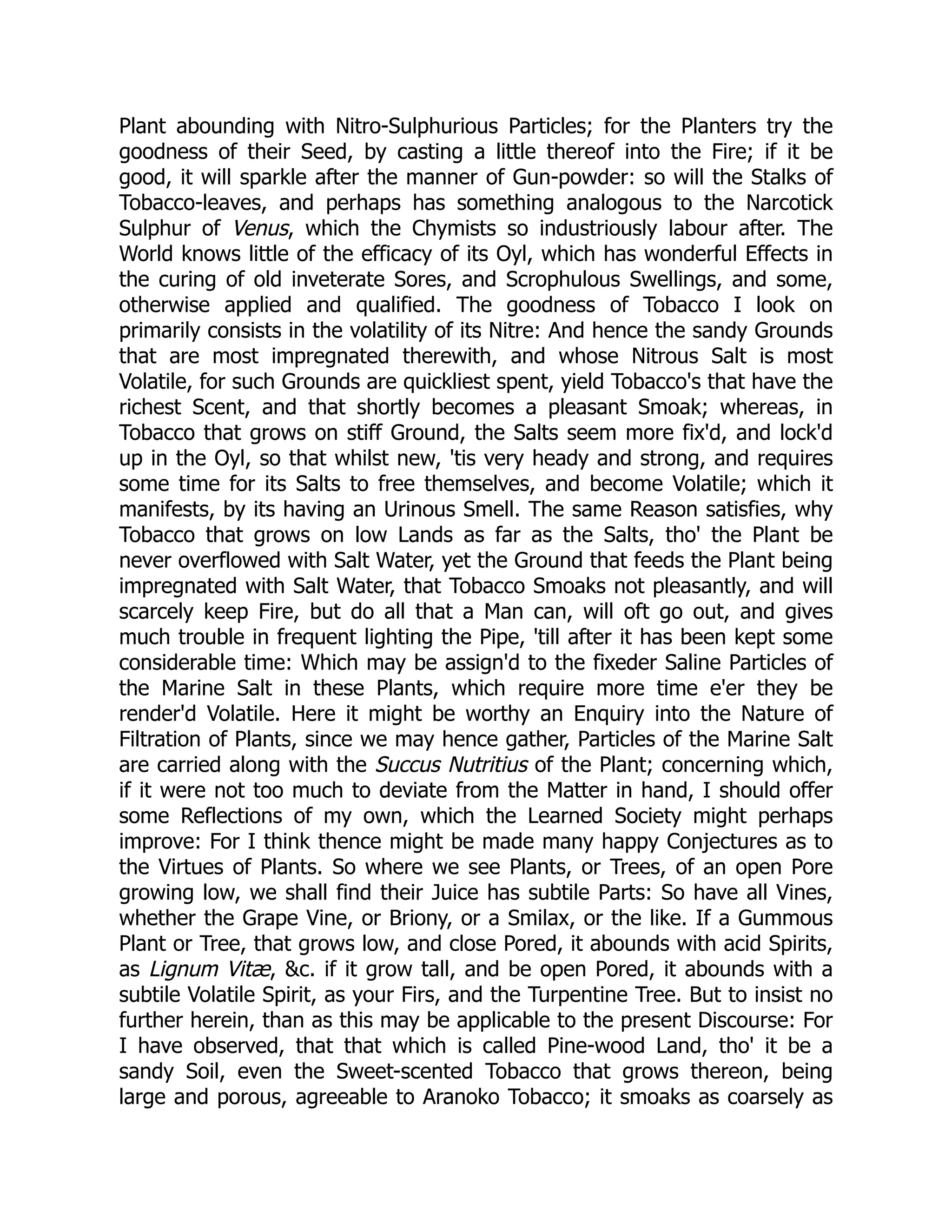 Plant abounding with Nitro-Sulphurious Particles; for the Planters try the
goodness of their Seed, by casting a little thereof into the Fire; if it be
good, it will sparkle after the manner of Gun-powder: so will the Stalks of
Tobacco-leaves, and perhaps has something analogous to the Narcotick
Sulphur of Venus, which the Chymists so industriously labour after. The
World knows little of the efficacy of its Oyl, which has wonderful Effects in
the curing of old inveterate Sores, and Scrophulous Swellings, and some,
otherwise applied and qualified. The goodness of Tobacco I look on
primarily consists in the volatility of its Nitre: And hence the sandy Grounds
that are most impregnated therewith, and whose Nitrous Salt is most
Volatile, for such Grounds are quickliest spent, yield Tobacco's that have the
richest Scent, and that shortly becomes a pleasant Smoak; whereas, in
Tobacco that grows on stiff Ground, the Salts seem more fix'd, and lock'd
up in the Oyl, so that whilst new, 'tis very heady and strong, and requires
some time for its Salts to free themselves, and become Volatile; which it
manifests, by its having an Urinous Smell. The same Reason satisfies, why
Tobacco that grows on low Lands as far as the Salts, tho' the Plant be
never overflowed with Salt Water, yet the Ground that feeds the Plant being
impregnated with Salt Water, that Tobacco Smoaks not pleasantly, and will
scarcely keep Fire, but do all that a Man can, will oft go out, and gives
much trouble in frequent lighting the Pipe, 'till after it has been kept some
considerable time: Which may be assign'd to the fixeder Saline Particles of
the Marine Salt in these Plants, which require more time e'er they be
render'd Volatile. Here it might be worthy an Enquiry into the Nature of
Filtration of Plants, since we may hence gather, Particles of the Marine Salt
are carried along with the Succus Nutritius of the Plant; concerning which,
if it were not too much to deviate from the Matter in hand, I should offer
some Reflections of my own, which the Learned Society might perhaps
improve: For I think thence might be made many happy Conjectures as to
the Virtues of Plants. So where we see Plants, or Trees, of an open Pore
growing low, we shall find their Juice has subtile Parts: So have all Vines,
whether the Grape Vine, or Briony, or a Smilax, or the like. If a Gummous
Plant or Tree, that grows low, and close Pored, it abounds with acid Spirits,
as Lignum Vitæ, &c. if it grow tall, and be open Pored, it abounds with a
subtile Volatile Spirit, as your Firs, and the Turpentine Tree. But to insist no
further herein, than as this may be applicable to the present Discourse: For
I have observed, that that which is called Pine-wood Land, tho' it be a
sandy Soil, even the Sweet-scented Tobacco that grows thereon, being
large and porous, agreeable to Aranoko Tobacco; it smoaks as coarsely as
 