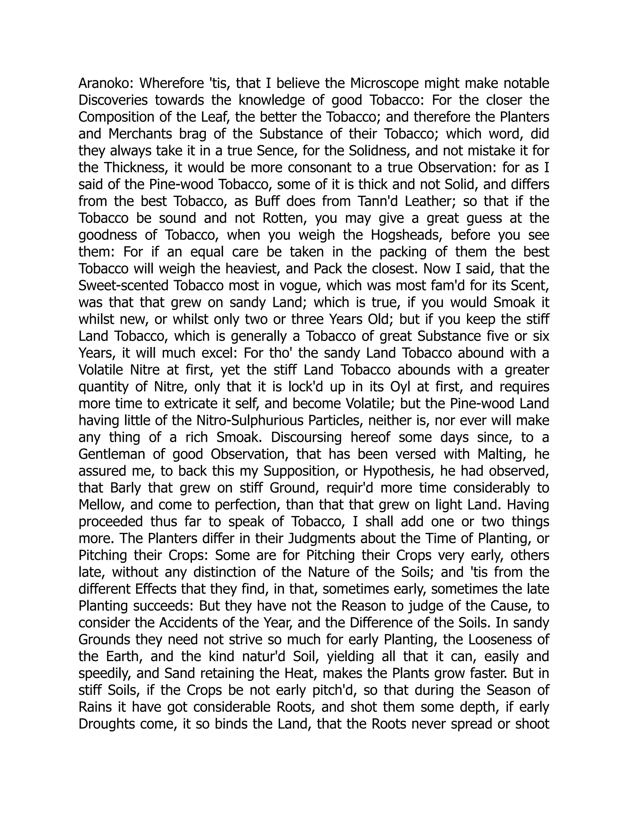Aranoko: Wherefore 'tis, that I believe the Microscope might make notable
Discoveries towards the knowledge of good Tobacco: For the closer the
Composition of the Leaf, the better the Tobacco; and therefore the Planters
and Merchants brag of the Substance of their Tobacco; which word, did
they always take it in a true Sence, for the Solidness, and not mistake it for
the Thickness, it would be more consonant to a true Observation: for as I
said of the Pine-wood Tobacco, some of it is thick and not Solid, and differs
from the best Tobacco, as Buff does from Tann'd Leather; so that if the
Tobacco be sound and not Rotten, you may give a great guess at the
goodness of Tobacco, when you weigh the Hogsheads, before you see
them: For if an equal care be taken in the packing of them the best
Tobacco will weigh the heaviest, and Pack the closest. Now I said, that the
Sweet-scented Tobacco most in vogue, which was most fam'd for its Scent,
was that that grew on sandy Land; which is true, if you would Smoak it
whilst new, or whilst only two or three Years Old; but if you keep the stiff
Land Tobacco, which is generally a Tobacco of great Substance five or six
Years, it will much excel: For tho' the sandy Land Tobacco abound with a
Volatile Nitre at first, yet the stiff Land Tobacco abounds with a greater
quantity of Nitre, only that it is lock'd up in its Oyl at first, and requires
more time to extricate it self, and become Volatile; but the Pine-wood Land
having little of the Nitro-Sulphurious Particles, neither is, nor ever will make
any thing of a rich Smoak. Discoursing hereof some days since, to a
Gentleman of good Observation, that has been versed with Malting, he
assured me, to back this my Supposition, or Hypothesis, he had observed,
that Barly that grew on stiff Ground, requir'd more time considerably to
Mellow, and come to perfection, than that that grew on light Land. Having
proceeded thus far to speak of Tobacco, I shall add one or two things
more. The Planters differ in their Judgments about the Time of Planting, or
Pitching their Crops: Some are for Pitching their Crops very early, others
late, without any distinction of the Nature of the Soils; and 'tis from the
different Effects that they find, in that, sometimes early, sometimes the late
Planting succeeds: But they have not the Reason to judge of the Cause, to
consider the Accidents of the Year, and the Difference of the Soils. In sandy
Grounds they need not strive so much for early Planting, the Looseness of
the Earth, and the kind natur'd Soil, yielding all that it can, easily and
speedily, and Sand retaining the Heat, makes the Plants grow faster. But in
stiff Soils, if the Crops be not early pitch'd, so that during the Season of
Rains it have got considerable Roots, and shot them some depth, if early
Droughts come, it so binds the Land, that the Roots never spread or shoot
 