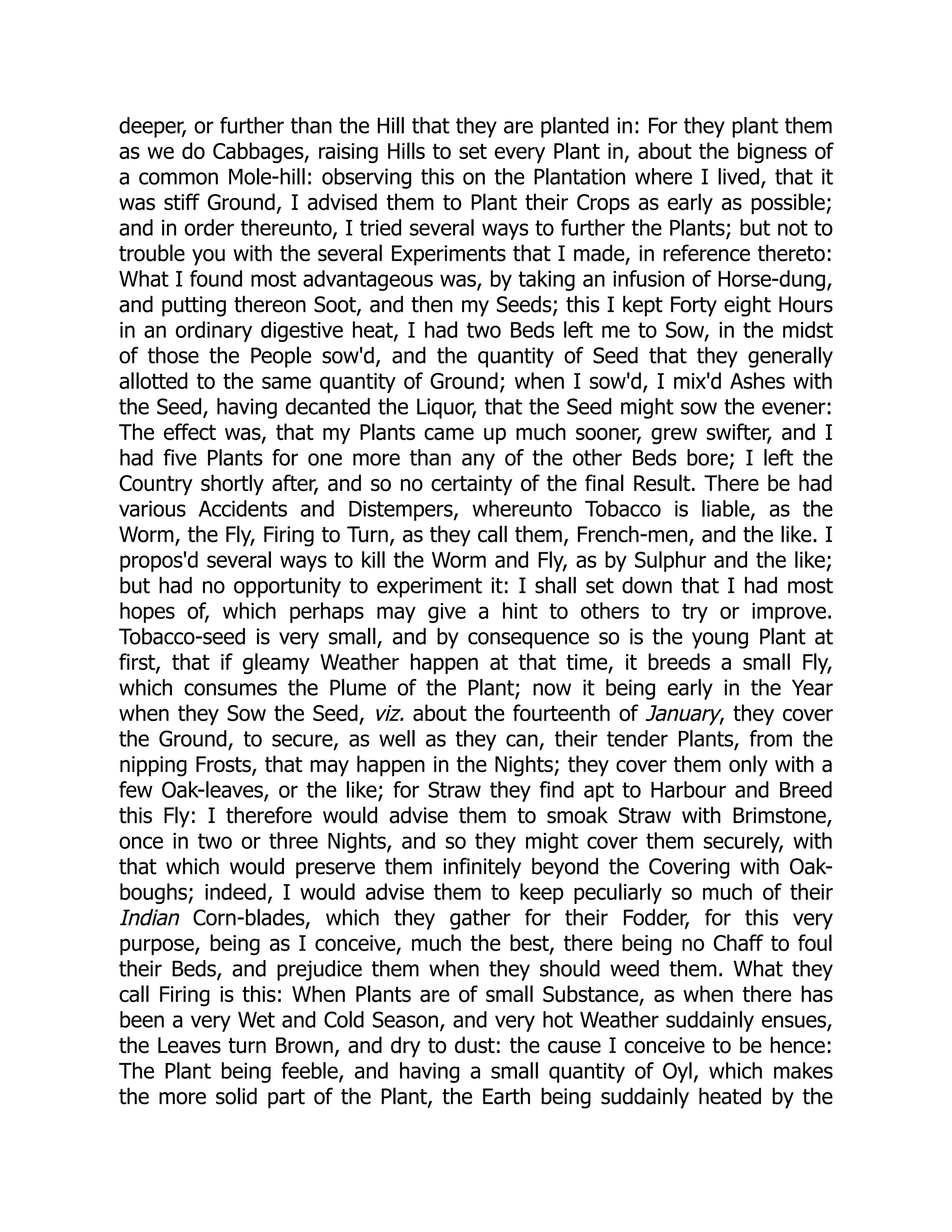 deeper, or further than the Hill that they are planted in: For they plant them
as we do Cabbages, raising Hills to set every Plant in, about the bigness of
a common Mole-hill: observing this on the Plantation where I lived, that it
was stiff Ground, I advised them to Plant their Crops as early as possible;
and in order thereunto, I tried several ways to further the Plants; but not to
trouble you with the several Experiments that I made, in reference thereto:
What I found most advantageous was, by taking an infusion of Horse-dung,
and putting thereon Soot, and then my Seeds; this I kept Forty eight Hours
in an ordinary digestive heat, I had two Beds left me to Sow, in the midst
of those the People sow'd, and the quantity of Seed that they generally
allotted to the same quantity of Ground; when I sow'd, I mix'd Ashes with
the Seed, having decanted the Liquor, that the Seed might sow the evener:
The effect was, that my Plants came up much sooner, grew swifter, and I
had five Plants for one more than any of the other Beds bore; I left the
Country shortly after, and so no certainty of the final Result. There be had
various Accidents and Distempers, whereunto Tobacco is liable, as the
Worm, the Fly, Firing to Turn, as they call them, French-men, and the like. I
propos'd several ways to kill the Worm and Fly, as by Sulphur and the like;
but had no opportunity to experiment it: I shall set down that I had most
hopes of, which perhaps may give a hint to others to try or improve.
Tobacco-seed is very small, and by consequence so is the young Plant at
first, that if gleamy Weather happen at that time, it breeds a small Fly,
which consumes the Plume of the Plant; now it being early in the Year
when they Sow the Seed, viz. about the fourteenth of January, they cover
the Ground, to secure, as well as they can, their tender Plants, from the
nipping Frosts, that may happen in the Nights; they cover them only with a
few Oak-leaves, or the like; for Straw they find apt to Harbour and Breed
this Fly: I therefore would advise them to smoak Straw with Brimstone,
once in two or three Nights, and so they might cover them securely, with
that which would preserve them infinitely beyond the Covering with Oak-
boughs; indeed, I would advise them to keep peculiarly so much of their
Indian Corn-blades, which they gather for their Fodder, for this very
purpose, being as I conceive, much the best, there being no Chaff to foul
their Beds, and prejudice them when they should weed them. What they
call Firing is this: When Plants are of small Substance, as when there has
been a very Wet and Cold Season, and very hot Weather suddainly ensues,
the Leaves turn Brown, and dry to dust: the cause I conceive to be hence:
The Plant being feeble, and having a small quantity of Oyl, which makes
the more solid part of the Plant, the Earth being suddainly heated by the
 