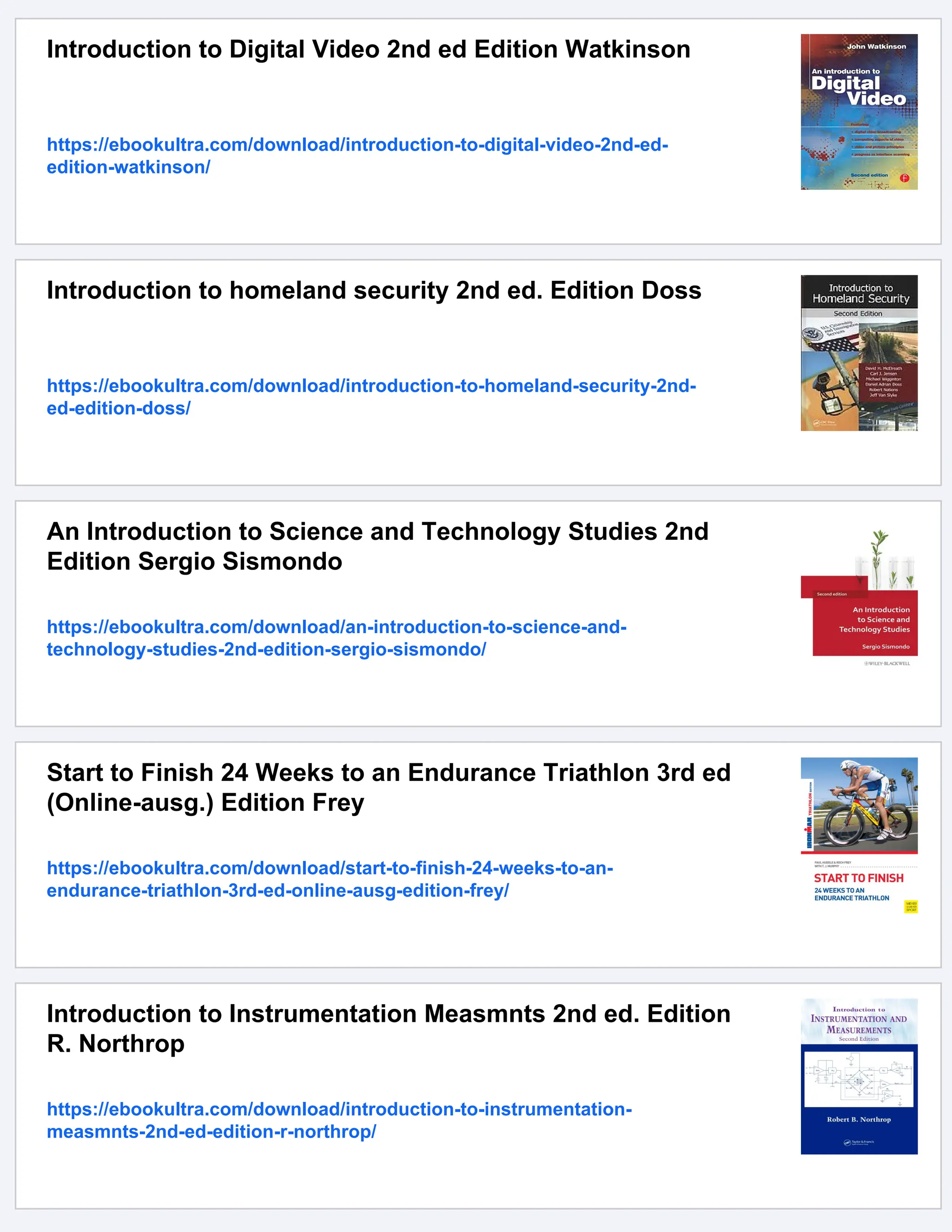Introduction to Digital Video 2nd ed Edition Watkinson
https://ebookultra.com/download/introduction-to-digital-video-2nd-ed-
edition-watkinson/
Introduction to homeland security 2nd ed. Edition Doss
https://ebookultra.com/download/introduction-to-homeland-security-2nd-
ed-edition-doss/
An Introduction to Science and Technology Studies 2nd
Edition Sergio Sismondo
https://ebookultra.com/download/an-introduction-to-science-and-
technology-studies-2nd-edition-sergio-sismondo/
Start to Finish 24 Weeks to an Endurance Triathlon 3rd ed
(Online-ausg.) Edition Frey
https://ebookultra.com/download/start-to-finish-24-weeks-to-an-
endurance-triathlon-3rd-ed-online-ausg-edition-frey/
Introduction to Instrumentation Measmnts 2nd ed. Edition
R. Northrop
https://ebookultra.com/download/introduction-to-instrumentation-
measmnts-2nd-ed-edition-r-northrop/
 