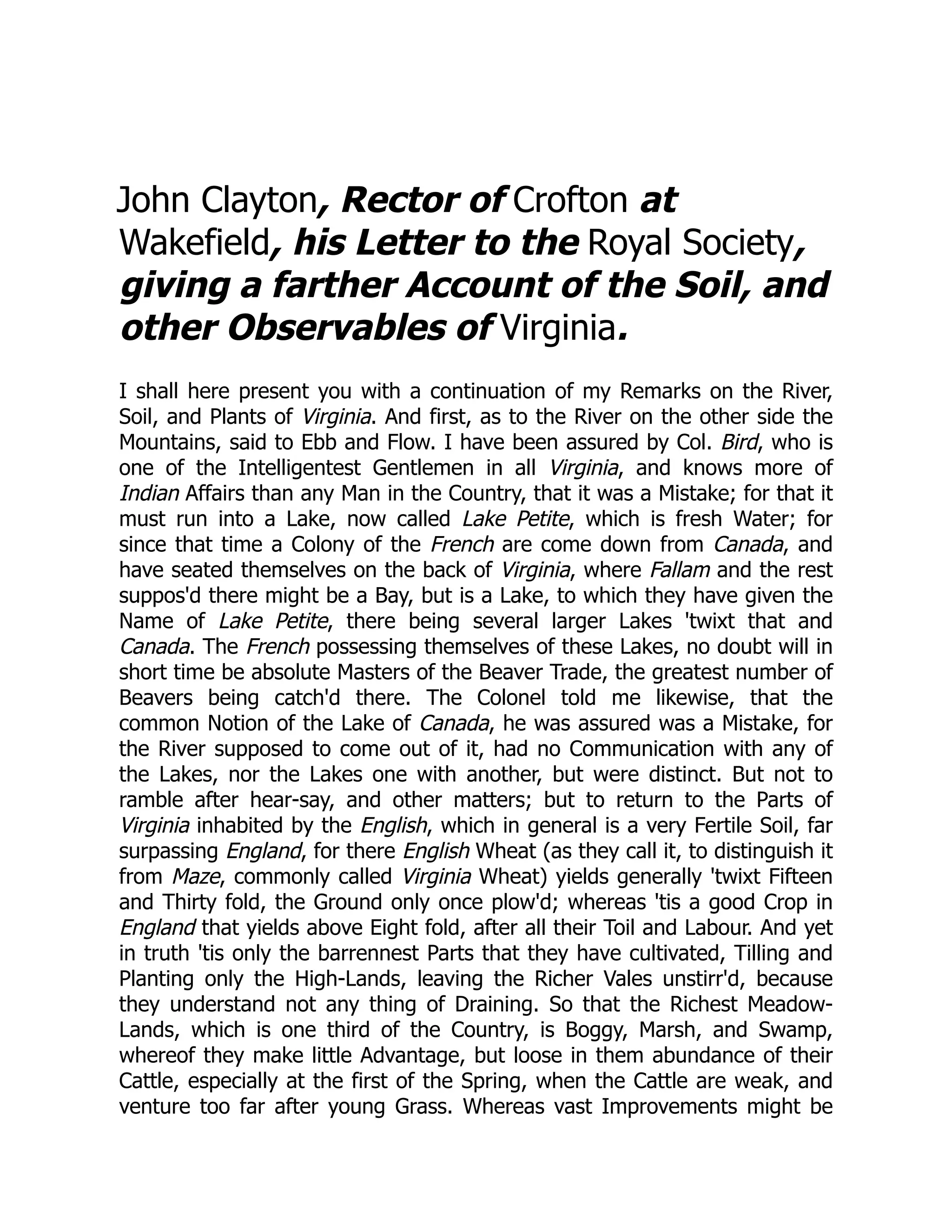John Clayton, Rector of Crofton at
Wakefield, his Letter to the Royal Society,
giving a farther Account of the Soil, and
other Observables of Virginia.
I shall here present you with a continuation of my Remarks on the River,
Soil, and Plants of Virginia. And first, as to the River on the other side the
Mountains, said to Ebb and Flow. I have been assured by Col. Bird, who is
one of the Intelligentest Gentlemen in all Virginia, and knows more of
Indian Affairs than any Man in the Country, that it was a Mistake; for that it
must run into a Lake, now called Lake Petite, which is fresh Water; for
since that time a Colony of the French are come down from Canada, and
have seated themselves on the back of Virginia, where Fallam and the rest
suppos'd there might be a Bay, but is a Lake, to which they have given the
Name of Lake Petite, there being several larger Lakes 'twixt that and
Canada. The French possessing themselves of these Lakes, no doubt will in
short time be absolute Masters of the Beaver Trade, the greatest number of
Beavers being catch'd there. The Colonel told me likewise, that the
common Notion of the Lake of Canada, he was assured was a Mistake, for
the River supposed to come out of it, had no Communication with any of
the Lakes, nor the Lakes one with another, but were distinct. But not to
ramble after hear-say, and other matters; but to return to the Parts of
Virginia inhabited by the English, which in general is a very Fertile Soil, far
surpassing England, for there English Wheat (as they call it, to distinguish it
from Maze, commonly called Virginia Wheat) yields generally 'twixt Fifteen
and Thirty fold, the Ground only once plow'd; whereas 'tis a good Crop in
England that yields above Eight fold, after all their Toil and Labour. And yet
in truth 'tis only the barrennest Parts that they have cultivated, Tilling and
Planting only the High-Lands, leaving the Richer Vales unstirr'd, because
they understand not any thing of Draining. So that the Richest Meadow-
Lands, which is one third of the Country, is Boggy, Marsh, and Swamp,
whereof they make little Advantage, but loose in them abundance of their
Cattle, especially at the first of the Spring, when the Cattle are weak, and
venture too far after young Grass. Whereas vast Improvements might be
 