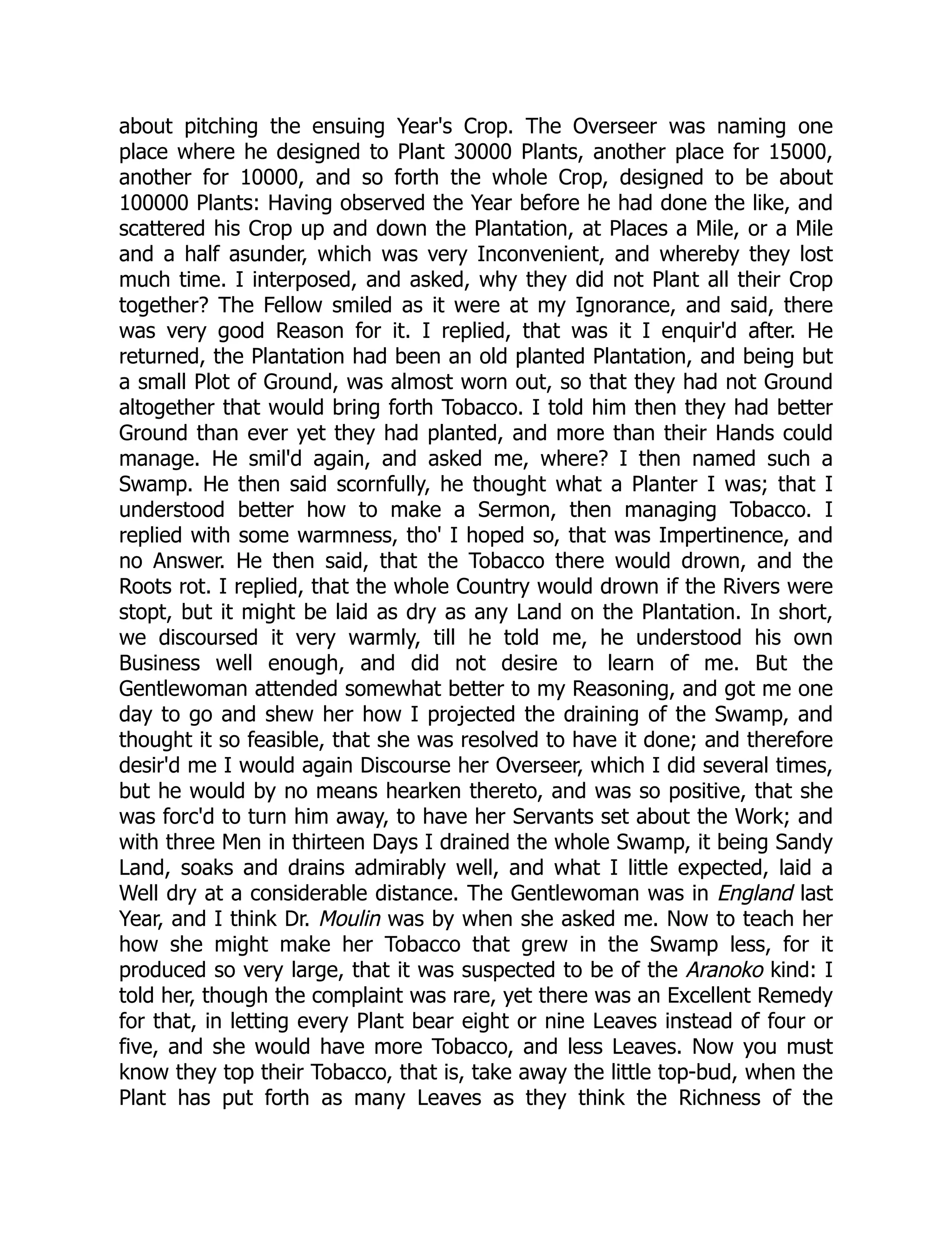 about pitching the ensuing Year's Crop. The Overseer was naming one
place where he designed to Plant 30000 Plants, another place for 15000,
another for 10000, and so forth the whole Crop, designed to be about
100000 Plants: Having observed the Year before he had done the like, and
scattered his Crop up and down the Plantation, at Places a Mile, or a Mile
and a half asunder, which was very Inconvenient, and whereby they lost
much time. I interposed, and asked, why they did not Plant all their Crop
together? The Fellow smiled as it were at my Ignorance, and said, there
was very good Reason for it. I replied, that was it I enquir'd after. He
returned, the Plantation had been an old planted Plantation, and being but
a small Plot of Ground, was almost worn out, so that they had not Ground
altogether that would bring forth Tobacco. I told him then they had better
Ground than ever yet they had planted, and more than their Hands could
manage. He smil'd again, and asked me, where? I then named such a
Swamp. He then said scornfully, he thought what a Planter I was; that I
understood better how to make a Sermon, then managing Tobacco. I
replied with some warmness, tho' I hoped so, that was Impertinence, and
no Answer. He then said, that the Tobacco there would drown, and the
Roots rot. I replied, that the whole Country would drown if the Rivers were
stopt, but it might be laid as dry as any Land on the Plantation. In short,
we discoursed it very warmly, till he told me, he understood his own
Business well enough, and did not desire to learn of me. But the
Gentlewoman attended somewhat better to my Reasoning, and got me one
day to go and shew her how I projected the draining of the Swamp, and
thought it so feasible, that she was resolved to have it done; and therefore
desir'd me I would again Discourse her Overseer, which I did several times,
but he would by no means hearken thereto, and was so positive, that she
was forc'd to turn him away, to have her Servants set about the Work; and
with three Men in thirteen Days I drained the whole Swamp, it being Sandy
Land, soaks and drains admirably well, and what I little expected, laid a
Well dry at a considerable distance. The Gentlewoman was in England last
Year, and I think Dr. Moulin was by when she asked me. Now to teach her
how she might make her Tobacco that grew in the Swamp less, for it
produced so very large, that it was suspected to be of the Aranoko kind: I
told her, though the complaint was rare, yet there was an Excellent Remedy
for that, in letting every Plant bear eight or nine Leaves instead of four or
five, and she would have more Tobacco, and less Leaves. Now you must
know they top their Tobacco, that is, take away the little top-bud, when the
Plant has put forth as many Leaves as they think the Richness of the
 