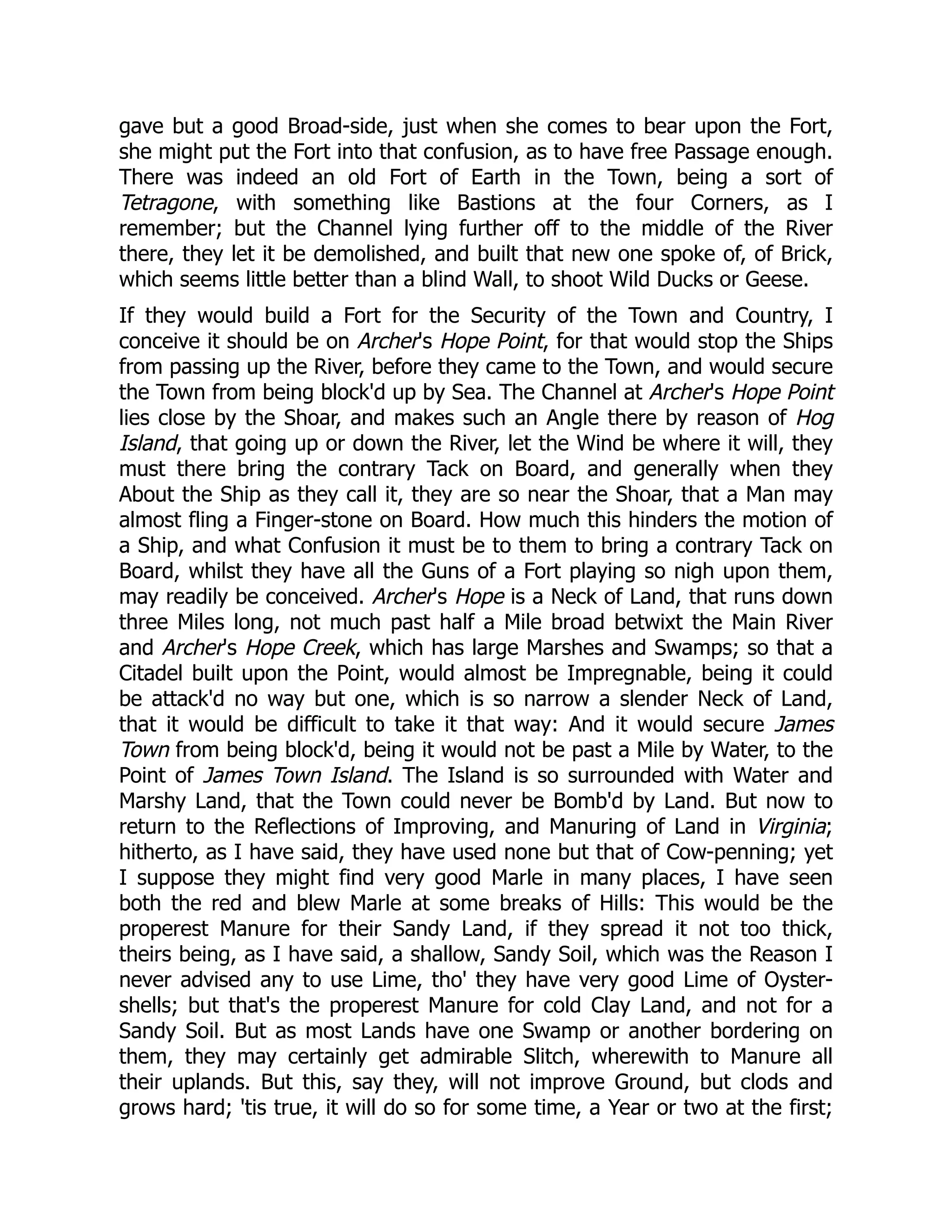 gave but a good Broad-side, just when she comes to bear upon the Fort,
she might put the Fort into that confusion, as to have free Passage enough.
There was indeed an old Fort of Earth in the Town, being a sort of
Tetragone, with something like Bastions at the four Corners, as I
remember; but the Channel lying further off to the middle of the River
there, they let it be demolished, and built that new one spoke of, of Brick,
which seems little better than a blind Wall, to shoot Wild Ducks or Geese.
If they would build a Fort for the Security of the Town and Country, I
conceive it should be on Archer's Hope Point, for that would stop the Ships
from passing up the River, before they came to the Town, and would secure
the Town from being block'd up by Sea. The Channel at Archer's Hope Point
lies close by the Shoar, and makes such an Angle there by reason of Hog
Island, that going up or down the River, let the Wind be where it will, they
must there bring the contrary Tack on Board, and generally when they
About the Ship as they call it, they are so near the Shoar, that a Man may
almost fling a Finger-stone on Board. How much this hinders the motion of
a Ship, and what Confusion it must be to them to bring a contrary Tack on
Board, whilst they have all the Guns of a Fort playing so nigh upon them,
may readily be conceived. Archer's Hope is a Neck of Land, that runs down
three Miles long, not much past half a Mile broad betwixt the Main River
and Archer's Hope Creek, which has large Marshes and Swamps; so that a
Citadel built upon the Point, would almost be Impregnable, being it could
be attack'd no way but one, which is so narrow a slender Neck of Land,
that it would be difficult to take it that way: And it would secure James
Town from being block'd, being it would not be past a Mile by Water, to the
Point of James Town Island. The Island is so surrounded with Water and
Marshy Land, that the Town could never be Bomb'd by Land. But now to
return to the Reflections of Improving, and Manuring of Land in Virginia;
hitherto, as I have said, they have used none but that of Cow-penning; yet
I suppose they might find very good Marle in many places, I have seen
both the red and blew Marle at some breaks of Hills: This would be the
properest Manure for their Sandy Land, if they spread it not too thick,
theirs being, as I have said, a shallow, Sandy Soil, which was the Reason I
never advised any to use Lime, tho' they have very good Lime of Oyster-
shells; but that's the properest Manure for cold Clay Land, and not for a
Sandy Soil. But as most Lands have one Swamp or another bordering on
them, they may certainly get admirable Slitch, wherewith to Manure all
their uplands. But this, say they, will not improve Ground, but clods and
grows hard; 'tis true, it will do so for some time, a Year or two at the first;
 