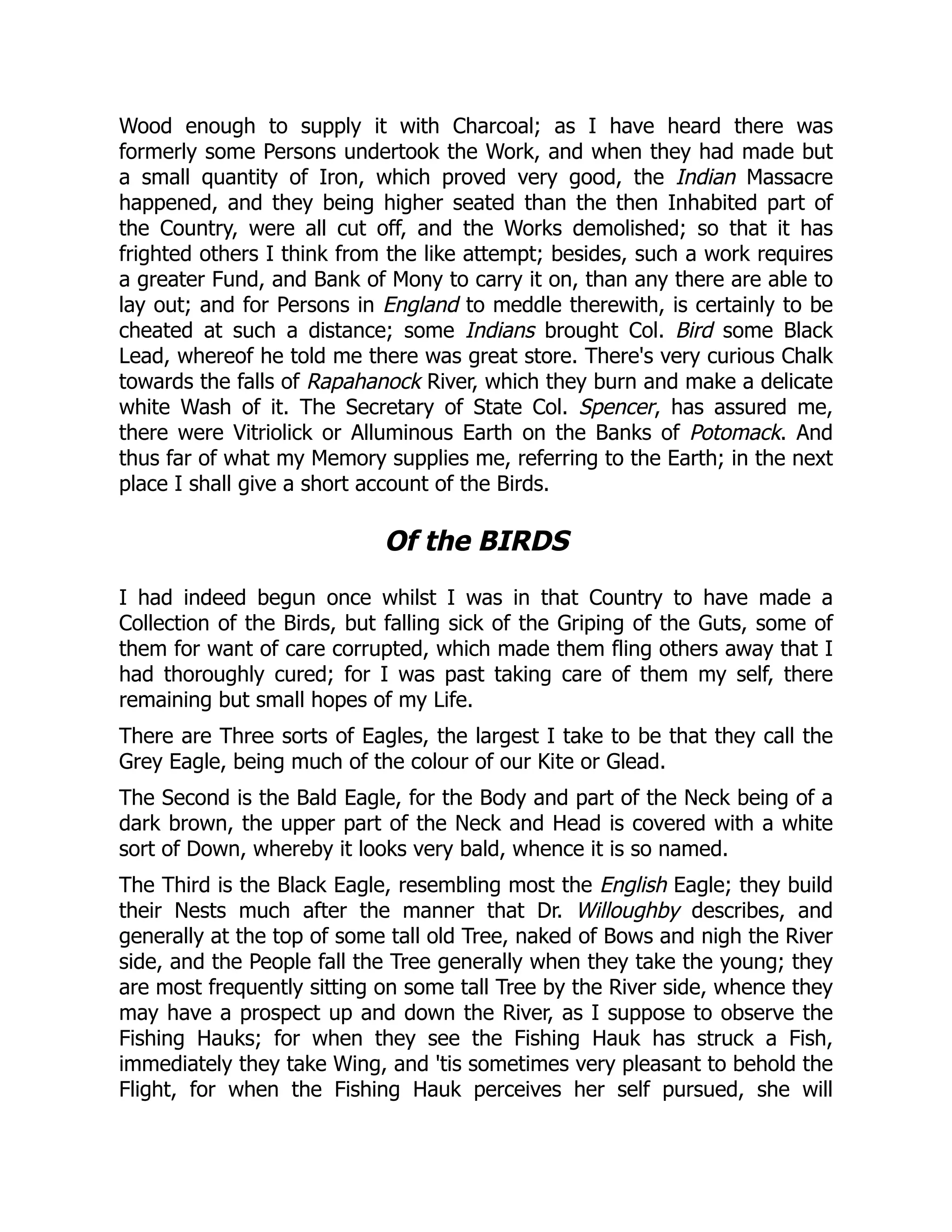 Wood enough to supply it with Charcoal; as I have heard there was
formerly some Persons undertook the Work, and when they had made but
a small quantity of Iron, which proved very good, the Indian Massacre
happened, and they being higher seated than the then Inhabited part of
the Country, were all cut off, and the Works demolished; so that it has
frighted others I think from the like attempt; besides, such a work requires
a greater Fund, and Bank of Mony to carry it on, than any there are able to
lay out; and for Persons in England to meddle therewith, is certainly to be
cheated at such a distance; some Indians brought Col. Bird some Black
Lead, whereof he told me there was great store. There's very curious Chalk
towards the falls of Rapahanock River, which they burn and make a delicate
white Wash of it. The Secretary of State Col. Spencer, has assured me,
there were Vitriolick or Alluminous Earth on the Banks of Potomack. And
thus far of what my Memory supplies me, referring to the Earth; in the next
place I shall give a short account of the Birds.
Of the BIRDS
I had indeed begun once whilst I was in that Country to have made a
Collection of the Birds, but falling sick of the Griping of the Guts, some of
them for want of care corrupted, which made them fling others away that I
had thoroughly cured; for I was past taking care of them my self, there
remaining but small hopes of my Life.
There are Three sorts of Eagles, the largest I take to be that they call the
Grey Eagle, being much of the colour of our Kite or Glead.
The Second is the Bald Eagle, for the Body and part of the Neck being of a
dark brown, the upper part of the Neck and Head is covered with a white
sort of Down, whereby it looks very bald, whence it is so named.
The Third is the Black Eagle, resembling most the English Eagle; they build
their Nests much after the manner that Dr. Willoughby describes, and
generally at the top of some tall old Tree, naked of Bows and nigh the River
side, and the People fall the Tree generally when they take the young; they
are most frequently sitting on some tall Tree by the River side, whence they
may have a prospect up and down the River, as I suppose to observe the
Fishing Hauks; for when they see the Fishing Hauk has struck a Fish,
immediately they take Wing, and 'tis sometimes very pleasant to behold the
Flight, for when the Fishing Hauk perceives her self pursued, she will
 