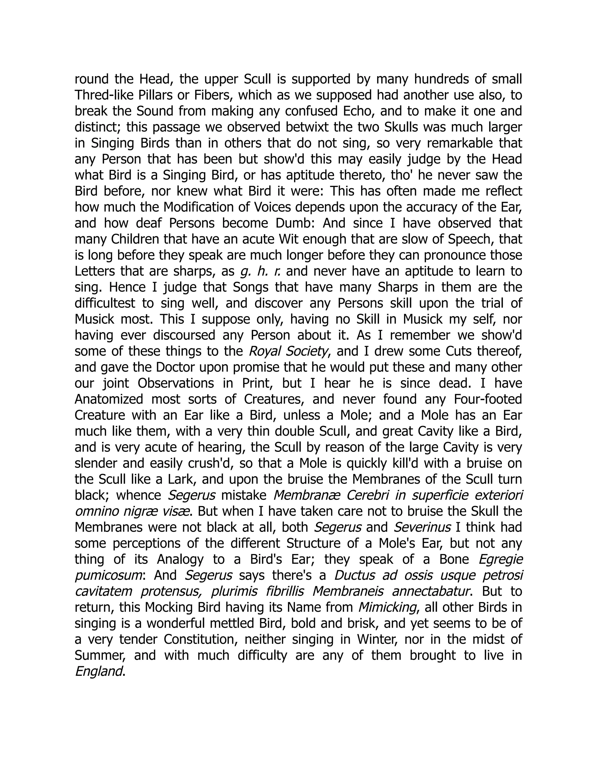 round the Head, the upper Scull is supported by many hundreds of small
Thred-like Pillars or Fibers, which as we supposed had another use also, to
break the Sound from making any confused Echo, and to make it one and
distinct; this passage we observed betwixt the two Skulls was much larger
in Singing Birds than in others that do not sing, so very remarkable that
any Person that has been but show'd this may easily judge by the Head
what Bird is a Singing Bird, or has aptitude thereto, tho' he never saw the
Bird before, nor knew what Bird it were: This has often made me reflect
how much the Modification of Voices depends upon the accuracy of the Ear,
and how deaf Persons become Dumb: And since I have observed that
many Children that have an acute Wit enough that are slow of Speech, that
is long before they speak are much longer before they can pronounce those
Letters that are sharps, as g. h. r. and never have an aptitude to learn to
sing. Hence I judge that Songs that have many Sharps in them are the
difficultest to sing well, and discover any Persons skill upon the trial of
Musick most. This I suppose only, having no Skill in Musick my self, nor
having ever discoursed any Person about it. As I remember we show'd
some of these things to the Royal Society, and I drew some Cuts thereof,
and gave the Doctor upon promise that he would put these and many other
our joint Observations in Print, but I hear he is since dead. I have
Anatomized most sorts of Creatures, and never found any Four-footed
Creature with an Ear like a Bird, unless a Mole; and a Mole has an Ear
much like them, with a very thin double Scull, and great Cavity like a Bird,
and is very acute of hearing, the Scull by reason of the large Cavity is very
slender and easily crush'd, so that a Mole is quickly kill'd with a bruise on
the Scull like a Lark, and upon the bruise the Membranes of the Scull turn
black; whence Segerus mistake Membranæ Cerebri in superficie exteriori
omnino nigræ visæ. But when I have taken care not to bruise the Skull the
Membranes were not black at all, both Segerus and Severinus I think had
some perceptions of the different Structure of a Mole's Ear, but not any
thing of its Analogy to a Bird's Ear; they speak of a Bone Egregie
pumicosum: And Segerus says there's a Ductus ad ossis usque petrosi
cavitatem protensus, plurimis fibrillis Membraneis annectabatur. But to
return, this Mocking Bird having its Name from Mimicking, all other Birds in
singing is a wonderful mettled Bird, bold and brisk, and yet seems to be of
a very tender Constitution, neither singing in Winter, nor in the midst of
Summer, and with much difficulty are any of them brought to live in
England.
 