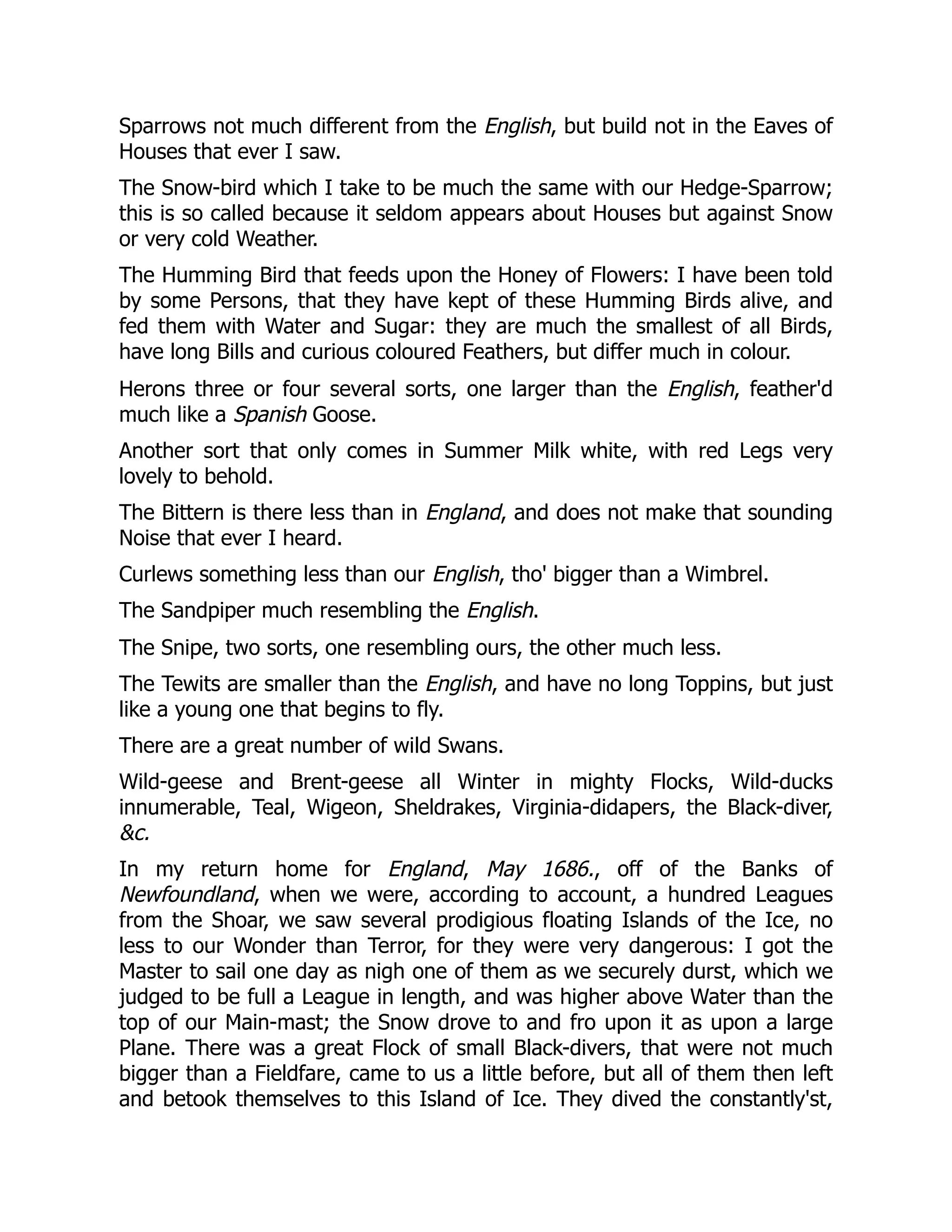 Sparrows not much different from the English, but build not in the Eaves of
Houses that ever I saw.
The Snow-bird which I take to be much the same with our Hedge-Sparrow;
this is so called because it seldom appears about Houses but against Snow
or very cold Weather.
The Humming Bird that feeds upon the Honey of Flowers: I have been told
by some Persons, that they have kept of these Humming Birds alive, and
fed them with Water and Sugar: they are much the smallest of all Birds,
have long Bills and curious coloured Feathers, but differ much in colour.
Herons three or four several sorts, one larger than the English, feather'd
much like a Spanish Goose.
Another sort that only comes in Summer Milk white, with red Legs very
lovely to behold.
The Bittern is there less than in England, and does not make that sounding
Noise that ever I heard.
Curlews something less than our English, tho' bigger than a Wimbrel.
The Sandpiper much resembling the English.
The Snipe, two sorts, one resembling ours, the other much less.
The Tewits are smaller than the English, and have no long Toppins, but just
like a young one that begins to fly.
There are a great number of wild Swans.
Wild-geese and Brent-geese all Winter in mighty Flocks, Wild-ducks
innumerable, Teal, Wigeon, Sheldrakes, Virginia-didapers, the Black-diver,
&c.
In my return home for England, May 1686., off of the Banks of
Newfoundland, when we were, according to account, a hundred Leagues
from the Shoar, we saw several prodigious floating Islands of the Ice, no
less to our Wonder than Terror, for they were very dangerous: I got the
Master to sail one day as nigh one of them as we securely durst, which we
judged to be full a League in length, and was higher above Water than the
top of our Main-mast; the Snow drove to and fro upon it as upon a large
Plane. There was a great Flock of small Black-divers, that were not much
bigger than a Fieldfare, came to us a little before, but all of them then left
and betook themselves to this Island of Ice. They dived the constantly'st,
 