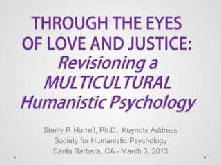 THROUGH THE EYES
OF LOVE AND JUSTICE:
Revisioning a
MULTICULTURAL
Humanistic Psychology
Shelly P. Harrell, Ph.D., Keynote Address
Society for Humanistic Psychology
Santa Barbara, CA - March 3, 2013
 