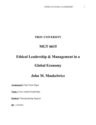 CROSS-CULTURAL LEADERSHIP 1
TROY UNIVERSITY
MGT 6615
Ethical Leadership & Management in a
Global Economy
John M. Mankelwicz
Assignment: Final Term Paper
Topic: Cross-cultural leadership
Student: Chuong Quang Nguyen
ID : 1314316
 
