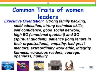 Common Traits of women
leaders
Executive Orientation: Strong family backing,
solid education, strong technical skills,
self confidence, good social network,
high EQ (emotional quotient) and SQ
(spiritual quotient), patience (long tenure in
their organizations), empathy, had great
mentors, extraordinary work ethic, integrity,
fairness, voracious readers, courage,
openness, humility
 