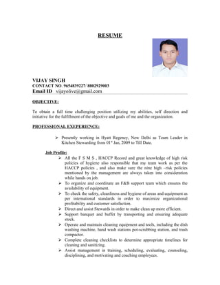 RESUME
VIJAY SINGH
CONTACT NO. 9654839227/ 8802929003
Email ID vijayolive@gmail.com
OBJECTIVE:
To obtain a full time challenging position utilizing my abilities, self direction and
initiative for the fulfillment of the objective and goals of me and the organization.
PROFESSIONAL EXEPERIENCE:
 Presently working in Hyatt Regency, New Delhi as Team Leader in
Kitchen Stewarding from 01st
Jan, 2009 to Till Date.
Job Profile:
 All the F S M S , HACCP Record and great knowledge of high risk
policies of hygiene also responsible that my team work as per the
HACCP policies , and also make sure the nine high –risk policies
mentioned by the management are always taken into consideration
while hands on job.
 To organize and coordinate an F&B support team which ensures the
availability of equipment.
 To check the safety, cleanliness and hygiene of areas and equipment as
per international standards in order to maximize organizational
profitability and customer satisfaction.
 Direct and assist Stewards in order to make clean up more efficient.
 Support banquet and buffet by transporting and ensuring adequate
stock.
 Operate and maintain cleaning equipment and tools, including the dish
washing machine, hand wash stations pot-scrubbing station, and trash
compactor.
 Complete cleaning checklists to determine appropriate timelines for
cleaning and sanitizing.
 Assist management in training, scheduling, evaluating, counseling,
disciplining, and motivating and coaching employees.
 