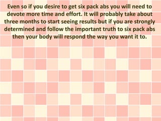 Even so if you desire to get six pack abs you will need to
 devote more time and effort. It will probably take about
three months to start seeing results but if you are strongly
determined and follow the important truth to six pack abs
   then your body will respond the way you want it to.
 