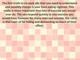 The first truth to six pack abs that you need to understand
   and possibly change is your food eating regimen. This
 really is more important than lots of exercise you would
   ever do. The abs respond quickly to any exercise you
would have however for many men and women, the catch
is that layer of fat hiding and demanding so much of their
                             effort.
 