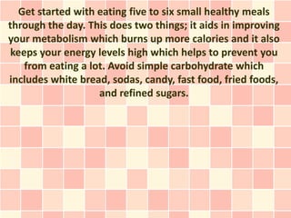 Get started with eating five to six small healthy meals
through the day. This does two things; it aids in improving
your metabolism which burns up more calories and it also
 keeps your energy levels high which helps to prevent you
    from eating a lot. Avoid simple carbohydrate which
includes white bread, sodas, candy, fast food, fried foods,
                    and refined sugars.
 
