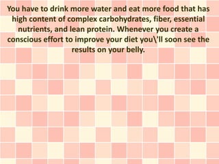 You have to drink more water and eat more food that has
 high content of complex carbohydrates, fiber, essential
   nutrients, and lean protein. Whenever you create a
conscious effort to improve your diet you'll soon see the
                   results on your belly.
 