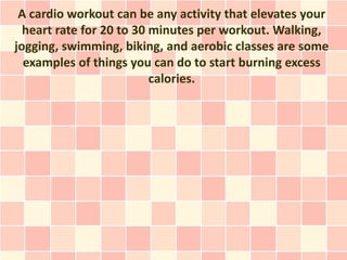 A cardio workout can be any activity that elevates your
  heart rate for 20 to 30 minutes per workout. Walking,
jogging, swimming, biking, and aerobic classes are some
  examples of things you can do to start burning excess
                          calories.
 