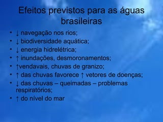 Efeitos previstos para as águas
brasileiras
• ↓ navegação nos rios;
• ↓ biodiversidade aquática;
• ↓ energia hidrelétrica;
• ↑ inundações, desmoronamentos;
• ↑vendavais, chuvas de granizo;
• ↑ das chuvas favorece ↑ vetores de doenças;
• ↓ das chuvas – queimadas – problemas
respiratórios;
• ↑ do nível do mar
 