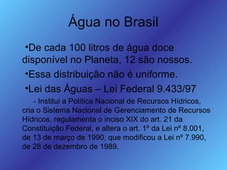 Água no Brasil
•De cada 100 litros de água doce
disponível no Planeta, 12 são nossos.
•Essa distribuição não é uniforme.
•Lei das Águas – Lei Federal 9.433/97
- Institui a Política Nacional de Recursos Hídricos,
cria o Sistema Nacional de Gerenciamento de Recursos
Hídricos, regulamenta o inciso XIX do art. 21 da
Constituição Federal, e altera o art. 1º da Lei nº 8.001,
de 13 de março de 1990, que modificou a Lei nº 7.990,
de 28 de dezembro de 1989.
 