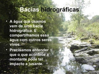 Bacias hidrográficas
• A água que usamos
vem de uma bacia
hidrográfica. E
compartilhamos essa
água com outros seres
vivos.
• Precisamos entender
que o que acontece a
montante pode ter
impacto a jusante.
 