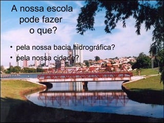 A nossa escola
pode fazer
o que?
• pela nossa bacia hidrográfica?
• pela nossa cidade?
 