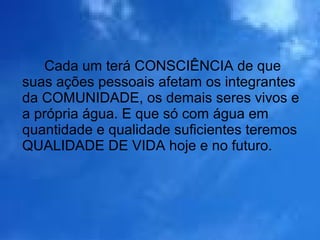 Cada um terá CONSCIÊNCIA de que
suas ações pessoais afetam os integrantes
da COMUNIDADE, os demais seres vivos e
a própria água. E que só com água em
quantidade e qualidade suficientes teremos
QUALIDADE DE VIDA hoje e no futuro.
 