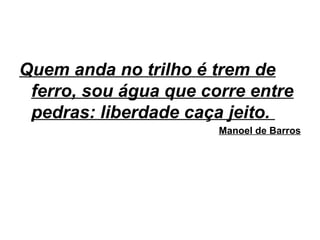 Quem anda no trilho é trem de
ferro, sou água que corre entre
pedras: liberdade caça jeito.
Manoel de Barros
 