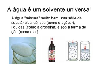 Á água é um solvente universal
A água "mistura" muito bem uma série de
substâncias: sólidas (como o açúcar),
líquidas (como a groselha) e sob a forma de
gás (como o ar)
 