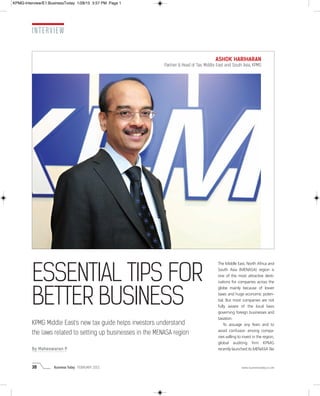 38 Business Today FEBRUARY 2015 www.businesstoday.co.om
INTERVIEW
ESSENTIAL TIPS FOR
BETTER BUSINESS
KPMG Middle East's new tax guide helps investors understand
the laws related to setting up businesses in the MENASA region
By Maheswaran P
ASHOK HARIHARAN
Partner & Head of Tax, Middle East and South Asia, KPMG
The Middle East, North Africa and
South Asia (MENASA) region is
one of the most attractive desti-
nations for companies across the
globe mainly because of lower
taxes and huge economic poten-
tial. But most companies are not
fully aware of the local laws
governing foreign businesses and
taxation.
To assuage any fears and to
avoid confusion among compa-
nies willing to invest in the region,
global auditing firm KPMG
recently launched its MENASA Tax
KPMG-Interview/E1:BusinessToday 1/28/15 3:57 PM Page 1
 