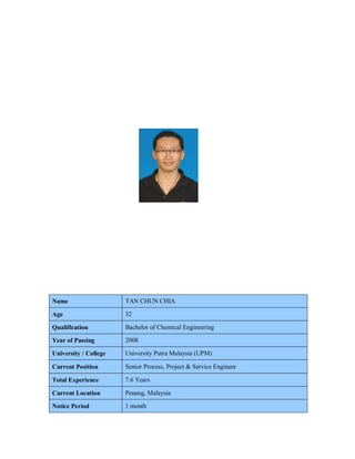 Name TAN CHUN CHIA
Age 32
Qualification Bachelor of Chemical Engineering
Year of Passing 2008
University / College University Putra Malaysia (UPM)
Current Position Senior Process, Project & Service Engineer
Total Experience 7.6 Years
Current Location Penang, Malaysia
Notice Period 1 month
 