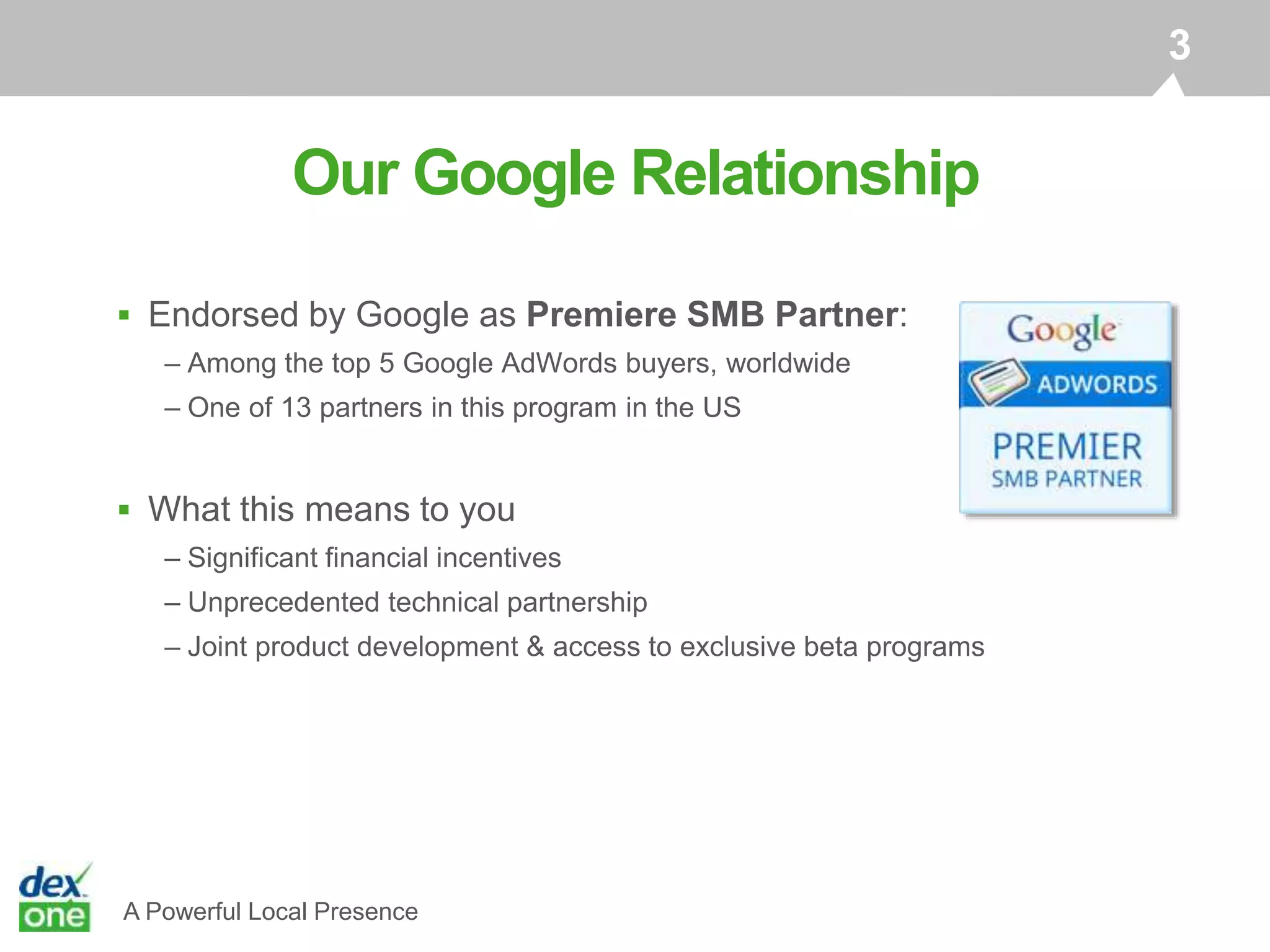 A Powerful Local Presence
 Endorsed by Google as Premiere SMB Partner:
– Among the top 5 Google AdWords buyers, worldwide
– One of 13 partners in this program in the US
 What this means to you
– Significant financial incentives
– Unprecedented technical partnership
– Joint product development & access to exclusive beta programs
Our Google Relationship
3
 