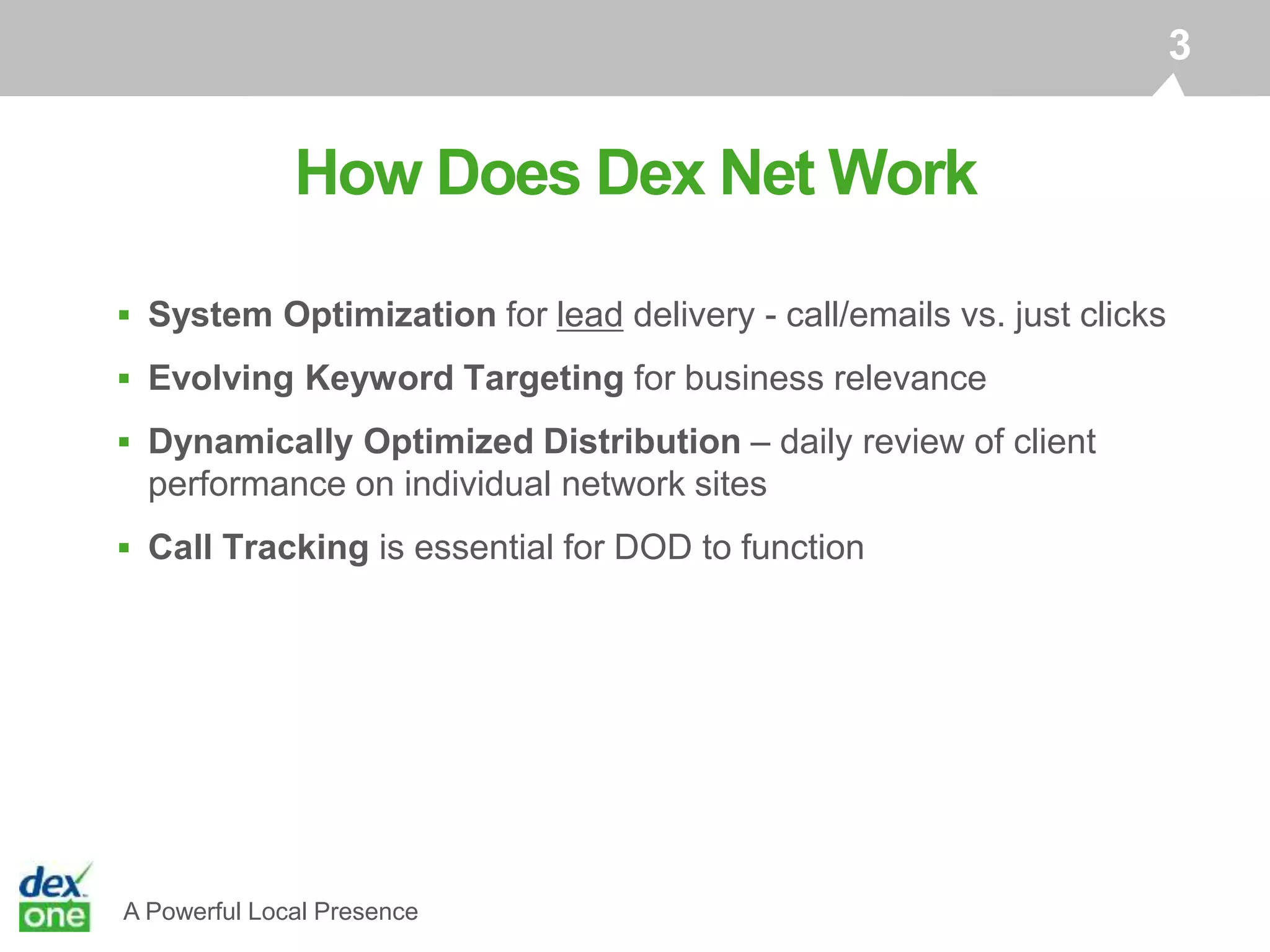 A Powerful Local Presence
 System Optimization for lead delivery - call/emails vs. just clicks
 Evolving Keyword Targeting for business relevance
 Dynamically Optimized Distribution – daily review of client
performance on individual network sites
 Call Tracking is essential for DOD to function
How Does Dex Net Work
3
 