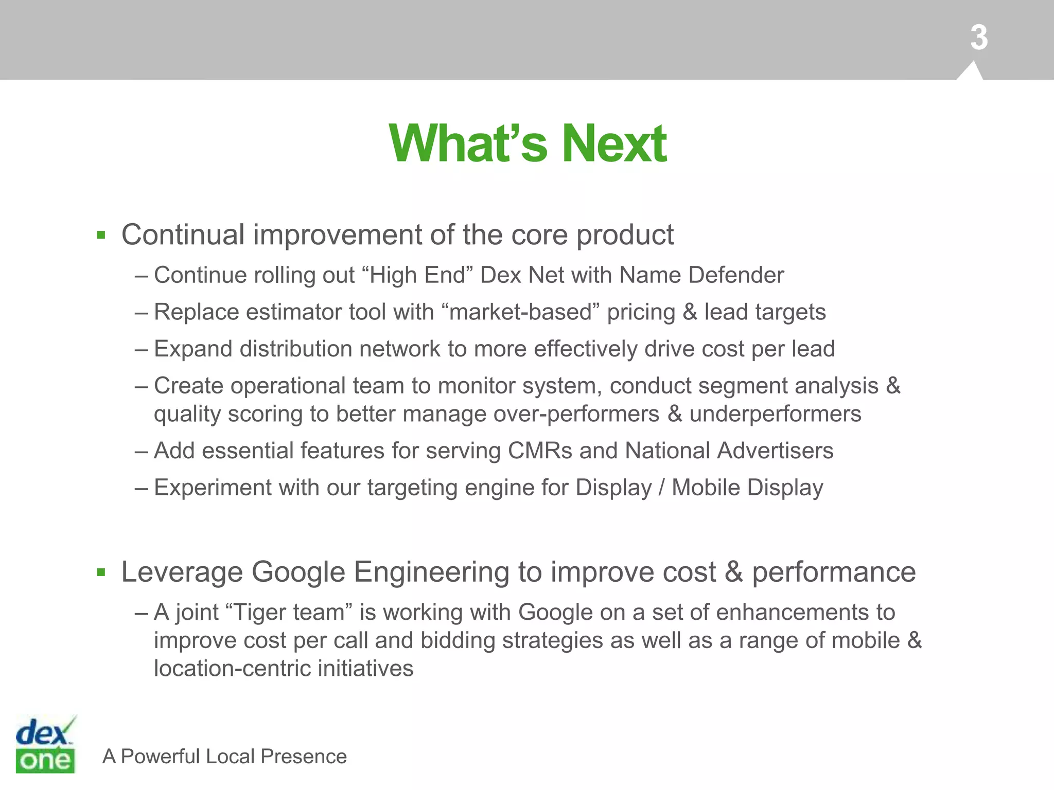 A Powerful Local Presence
What’s Next
3
 Continual improvement of the core product
– Continue rolling out “High End” Dex Net with Name Defender
– Replace estimator tool with “market-based” pricing & lead targets
– Expand distribution network to more effectively drive cost per lead
– Create operational team to monitor system, conduct segment analysis &
quality scoring to better manage over-performers & underperformers
– Add essential features for serving CMRs and National Advertisers
– Experiment with our targeting engine for Display / Mobile Display
 Leverage Google Engineering to improve cost & performance
– A joint “Tiger team” is working with Google on a set of enhancements to
improve cost per call and bidding strategies as well as a range of mobile &
location-centric initiatives
 