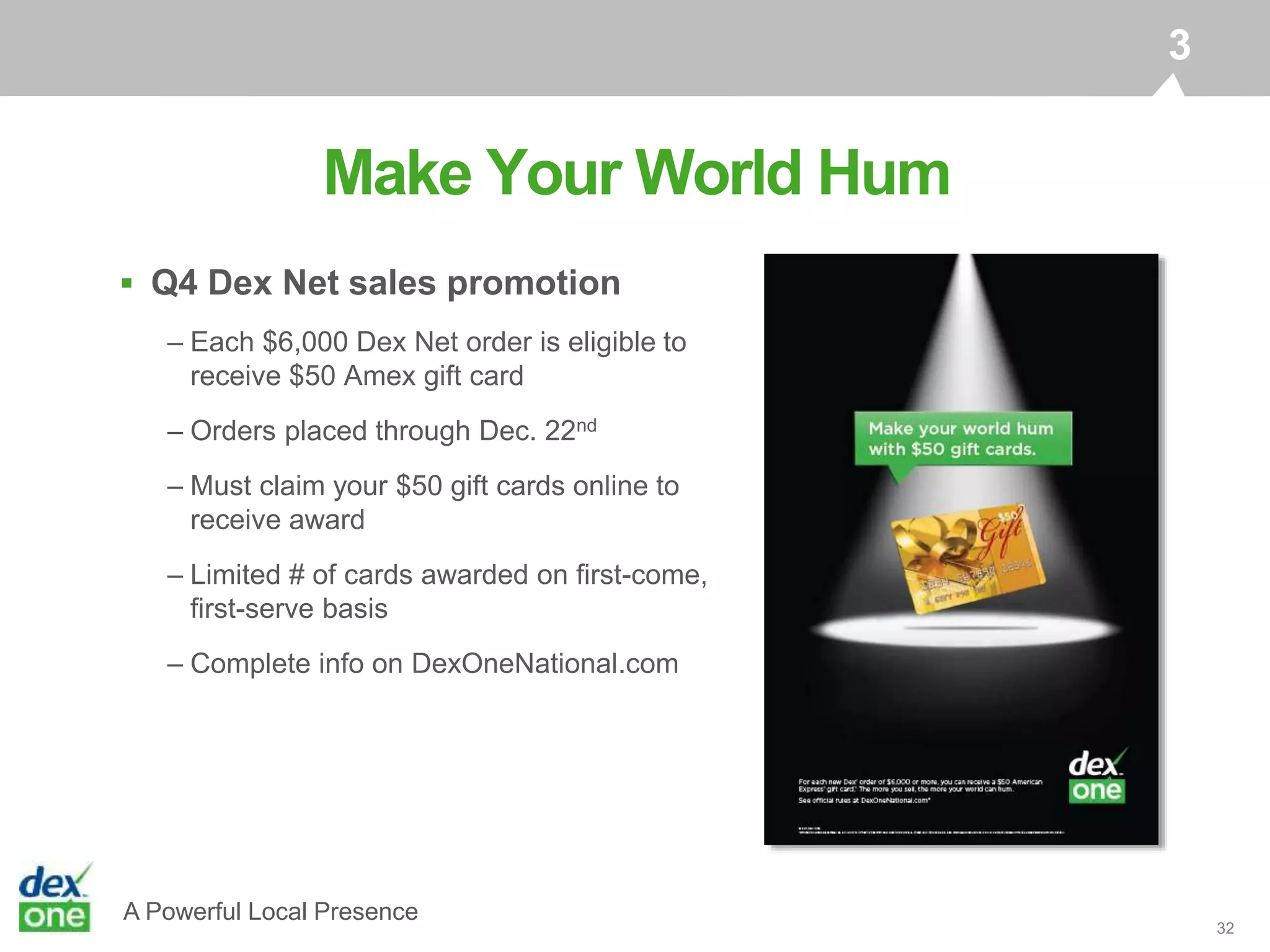 A Powerful Local Presence
 Q4 Dex Net sales promotion
– Each $6,000 Dex Net order is eligible to
receive $50 Amex gift card
– Orders placed through Dec. 22nd
– Must claim your $50 gift cards online to
receive award
– Limited # of cards awarded on first-come,
first-serve basis
– Complete info on DexOneNational.com
32
Make Your World Hum
3
 