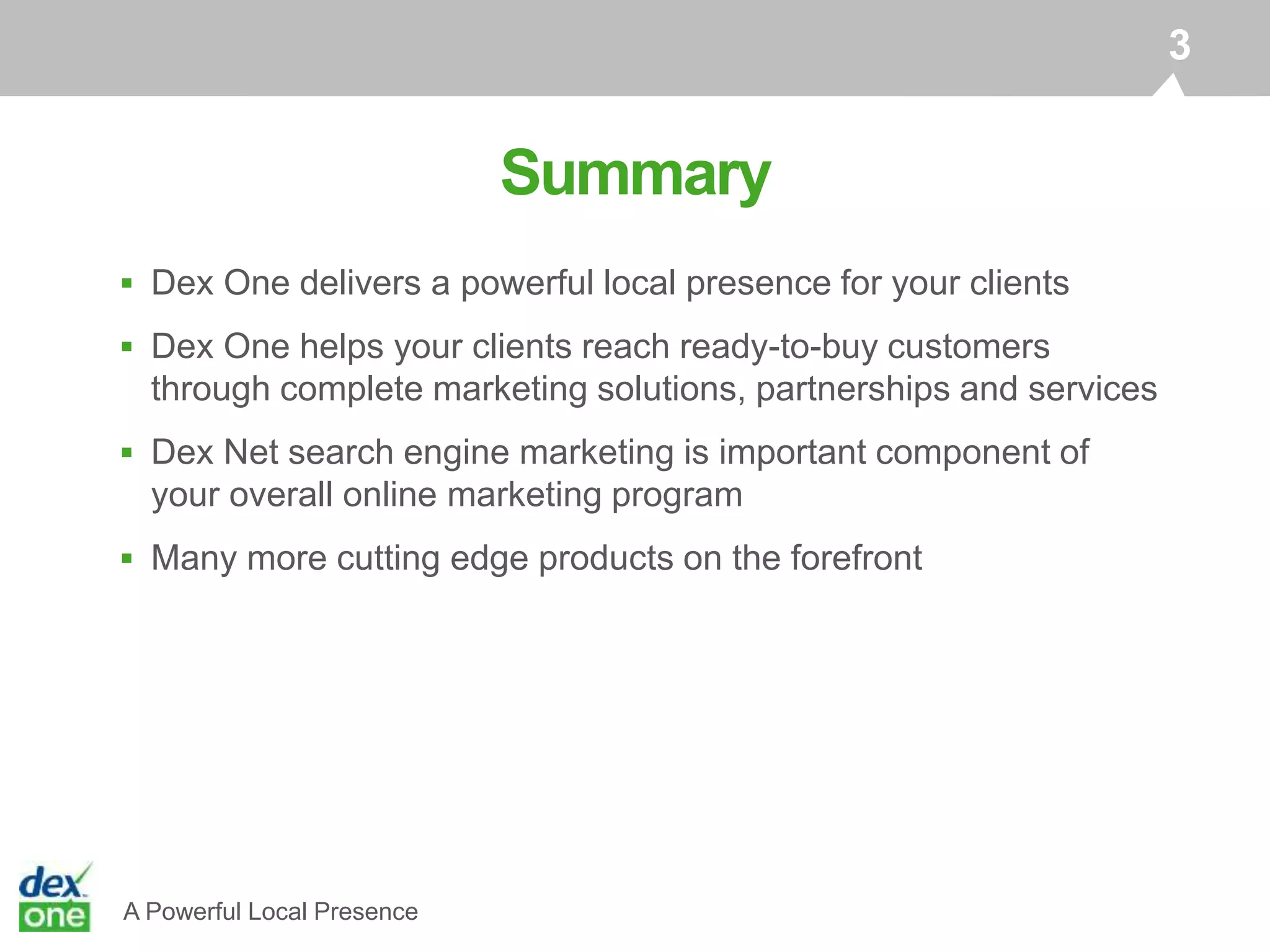 A Powerful Local Presence
Summary
3
 Dex One delivers a powerful local presence for your clients
 Dex One helps your clients reach ready-to-buy customers
through complete marketing solutions, partnerships and services
 Dex Net search engine marketing is important component of
your overall online marketing program
 Many more cutting edge products on the forefront
 