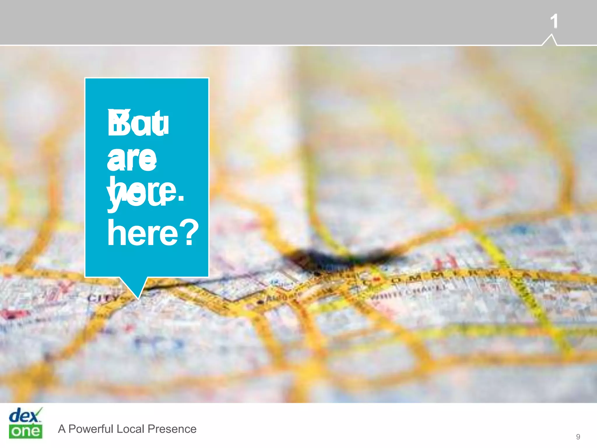 A Powerful Local Presence
Printeddirectories YP.comSuperpages.com DexKnows.com
iPhone iPadAndroid DexMobileWindowsMobile Lapto
Yahoo!Websites SocialmediaOnlinedirectories Google
9
1
But
are
you
here?
You
are
here.
 