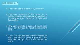  The name of the project is “Quiz World”.
 The main objective of this project is to
build a system that allows the administrator
to manages User, Category of Quiz, and
Create Quiz.
 Any user can take a quiz and create quiz
also. Then they see the result of the current
quiz.
 User can also see the previous scores of
their Quiz which is given in past and user
also see that quiz which are created by
them.
DEFINITION
 