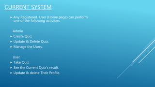 CURRENT SYSTEM
 Any Registered User (Home page) can perform
one of the following activities.
Admin
 Create Quiz
 Update & Delete Quiz.
 Manage the Users.
User
 Take Quiz.
 See the Current Quiz’s result.
 Update & delete Their Profile.
 