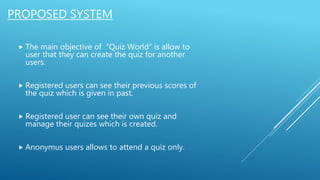 PROPOSED SYSTEM
 The main objective of “Quiz World” is allow to
user that they can create the quiz for another
users.
 Registered users can see their previous scores of
the quiz which is given in past.
 Registered user can see their own quiz and
manage their quizes which is created.
 Anonymus users allows to attend a quiz only.
 