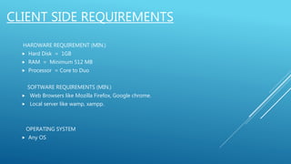 CLIENT SIDE REQUIREMENTS
HARDWARE REQUIREMENT (MIN.)
 Hard Disk = 1GB
 RAM = Minimum 512 MB
 Processor = Core to Duo
SOFTWARE REQUIREMENTS (MIN.)
 Web Browsers like Mozilla Firefox, Google chrome.
 Local server like wamp, xampp.
OPERATING SYSTEM
 Any OS
 