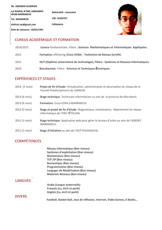 Mr. ZAKARIA ELIDRISSI
Lot NAHDA, N°949, LAMHAMID
40160 MARRAKECH
Tél : 0634504678
elidrissi.zac@gmail.com
Date de naissance : 03/01/1991
Nationalité : marocaine
CIN : EE452757
Célibataire
CURSUS ACADÉMIQUE ET FORMATION
2014/2015 Licence fondamentale, Filière : Sciences Mathématiques et Informatiques Appliquées.
2013 Formation offshoring (Cisco CCNA) : Technicien de Réseau Certifié.
2012 DUT (Diplôme universitaire de technologie), Filière : Systèmes et Réseaux Informatiques.
2010 Baccalauréat, Filière : Sciences et Techniques Électriques.
EXPÉRIENCES ET STAGES
2014 (2 mois) Projet de fin d’étude: Virtualisation, administration et sécurisation du réseau de la
Faculté Polydisciplinaire de LARACHE.
2013 (6 mois) Stage technique: Technicien informaticien au sein de la province de Marrakech.
2013 (6 mois) Formation: Cisco CCNA à MARRAKECH.
2012 (2 mois) Stage et projet de fin d’étude: Diagnostique, maintenance, déploiement du réseau
informatique de l’ENS TÉTOUAN.
2011 (1 mois) Stage technique: Application web pour gérer le bureau d’ordre au sein de l’ADEREE
MARRAKECH.
2011 (1 mois) Stage d’initiation au sein de l’OCP YOUSSOUFIA.
COMPÉTENCES
Réseau Informatique (Bon niveau)
Systèmes d'exploitation (Bon niveau)
Maintenance (Bon niveau)
TCP /IP (Bon niveau)
Bureautique (Bon niveau)
Programmation (Bon niveau)
Langages de Modélisation (Bon niveau)
Matériels Réseaux (Bon niveau)
…
LANGUES
Arabe (Langue maternelle)
Français (Lu, écrit et parlé)
Anglais (Lu, écrit et parlé)
DIVERS
Football, Basket-ball, Jeux de réflexion, Internet, Vidéo-Games, E-Books...
 