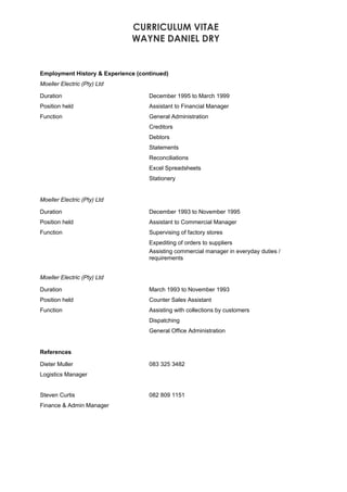 CURRICULUM VITAE
WAYNE DANIEL DRY
Employment History & Experience (continued)
Moeller Electric (Pty) Ltd
Duration December 1995 to March 1999
Position held Assistant to Financial Manager
Function General Administration
Creditors
Debtors
Statements
Reconciliations
Excel Spreadsheets
Stationery
Moeller Electric (Pty) Ltd
Duration December 1993 to November 1995
Position held Assistant to Commercial Manager
Function Supervising of factory stores
Expediting of orders to suppliers
Assisting commercial manager in everyday duties /
requirements
Moeller Electric (Pty) Ltd
Duration March 1993 to November 1993
Position held Counter Sales Assistant
Function Assisting with collections by customers
Dispatching
General Office Administration
References
Dieter Muller 083 325 3482
Logistics Manager
Steven Curtis 082 809 1151
Finance & Admin Manager
 