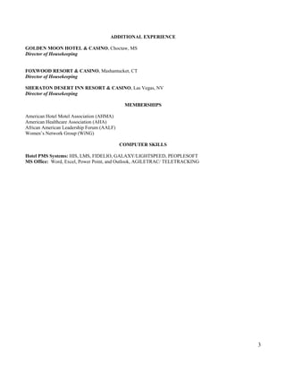 ADDITIONAL EXPERIENCE
GOLDEN MOON HOTEL & CASINO, Choctaw, MS
Director of Housekeeping
FOXWOOD RESORT & CASINO, Mashantucket, CT
Director of Housekeeping
SHERATON DESERT INN RESORT & CASINO, Las Vegas, NV
Director of Housekeeping
MEMBERSHIPS
American Hotel Motel Association (AHMA)
American Healthcare Association (AHA)
African American Leadership Forum (AALF)
Women’s Network Group (WiNG)
COMPUTER SKILLS
Hotel PMS Systems: HIS, LMS, FIDELIO, GALAXY/LIGHTSPEED, PEOPLESOFT
MS Office: Word, Excel, Power Point, and Outlook, AGILETRAC/ TELETRACKING
3
 