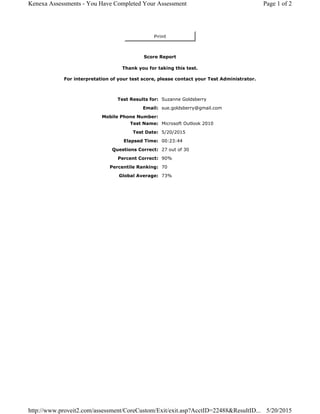 Print
Score Report
Thank you for taking this test.
For interpretation of your test score, please contact your Test Administrator.
Test Results for: Suzanne Goldsberry
Email: sue.goldsberry@gmail.com
Mobile Phone Number:
Test Name: Microsoft Outlook 2010
Test Date: 5/20/2015
Elapsed Time: 00:23:44
Questions Correct: 27 out of 30
Percent Correct: 90%
Percentile Ranking: 70
Global Average: 73%
Page 1 of 2Kenexa Assessments - You Have Completed Your Assessment
5/20/2015http://www.proveit2.com/assessment/CoreCustom/Exit/exit.asp?AcctID=22488&ResultID...
 