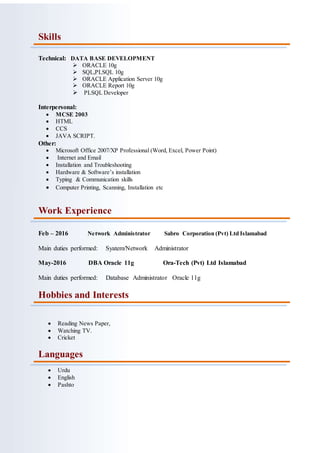 Skills
Technical: DATA BASE DEVELOPMENT
 ORACLE 10g
 SQL,PLSQL 10g
 ORACLE Application Server 10g
 ORACLE Report 10g
 PLSQL Developer
Interpersonal:
 MCSE 2003
 HTML
 CCS
 JAVA SCRIPT.
Other:
 Microsoft Office 2007/XP Professional (Word, Excel, Power Point)
 Internet and Email
 Installation and Troubleshooting
 Hardware & Software’s installation
 Typing & Communication skills
 Computer Printing, Scanning, Installation etc
Work Experience
Feb – 2016 Network Administrator Sabro Corporation (Pvt) Ltd Islamabad
Main duties performed: Syatem/Network Administrator
May-2016 DBA Oracle 11g Ora-Tech (Pvt) Ltd Islamabad
Main duties performed: Database Administrator Oracle 11g
Hobbies and Interests
 Reading News Paper,
 Watching TV.
 Cricket
Languages
 Urdu
 English
 Pashto
 