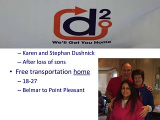 D-Squared
• Certified 501c3 non-profit organization
• Founded in January of 2013
– Karen and Stephan Dushnick
– After loss of sons
• Free transportation home
– 18-27
– Belmar to Point Pleasant
 